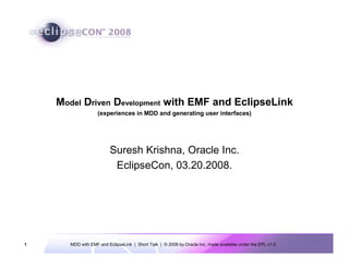 Model Driven Development with EMF and EclipseLink
                   (experiences in MDD and generating user interfaces)




                        Suresh Krishna, Oracle Inc.
                         EclipseCon, 03.20.2008.




1     MDD with EMF and EclipseLink | Short Talk | © 2008 by Oracle Inc. made available under the EPL v1.0
 