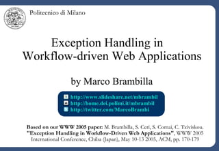 Exception Handling in  Workflow-driven Web Applications by Marco Brambilla http://home.dei.polimi.it/mbrambil   http://twitter.com/MarcoBrambi http://www.slideshare.net/mbrambil   Based on our WWW 2005 paper:  M. Brambilla, S. Ceri, S. Comai, C. Tziviskou.  &quot;Exception Handling in Workflow-Driven Web Applications&quot; , WWW 2005 International Conference, Chiba (Japan), May 10-13 2005, ACM, pp. 170-179 Politecnico di Milano 