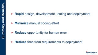SummaryandBenefits
"   Rapid design, development, testing and deployment
"   Minimize manual coding effort
"   Reduce opportunity for human error
"   Reduce time from requirements to deployment
 