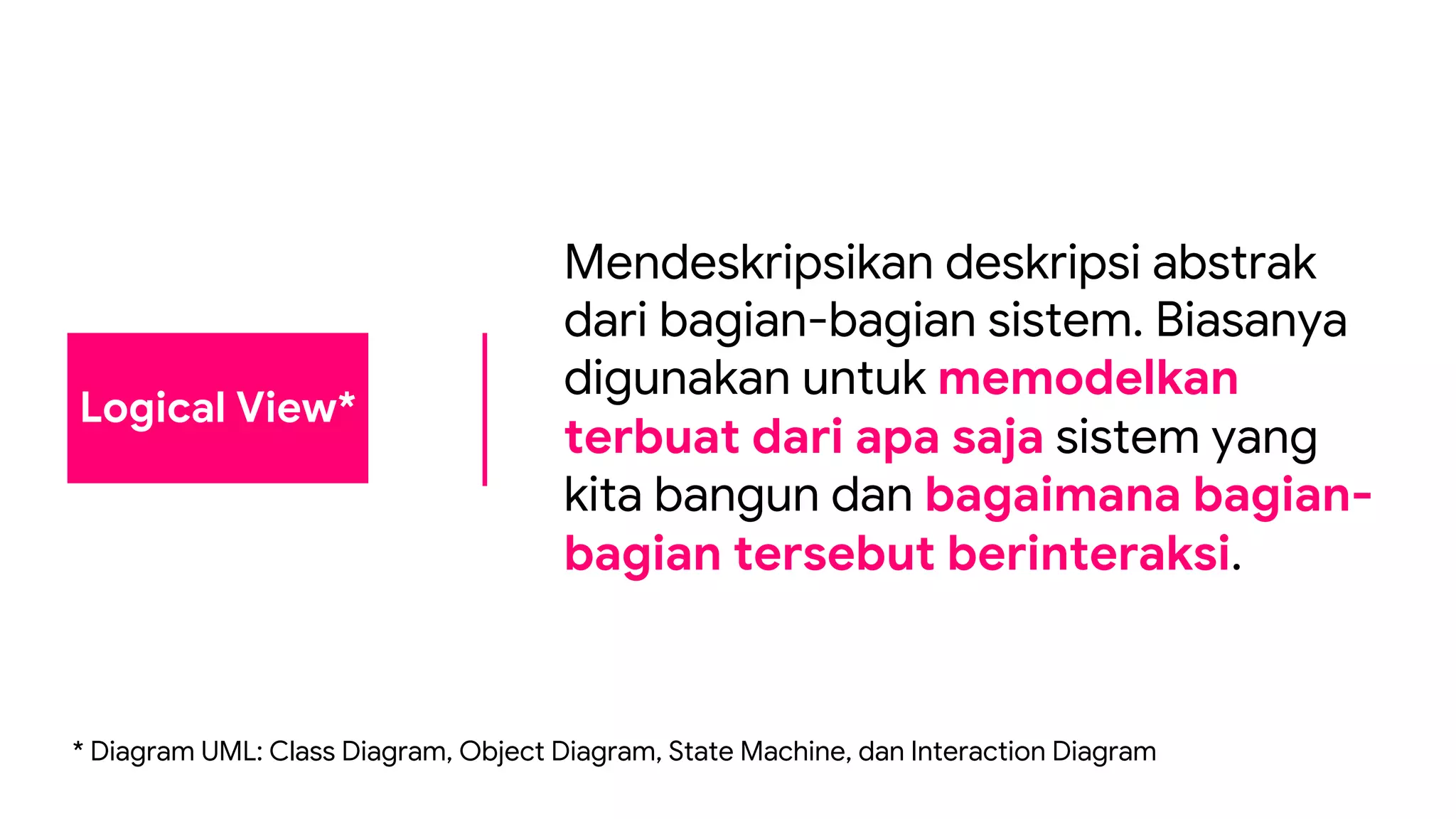 Logical View*
Mendeskripsikan deskripsi abstrak
dari bagian-bagian sistem. Biasanya
digunakan untuk memodelkan
terbuat dari apa saja sistem yang
kita bangun dan bagaimana bagian-
bagian tersebut berinteraksi.
* Diagram UML: Class Diagram, Object Diagram, State Machine, dan Interaction Diagram
 