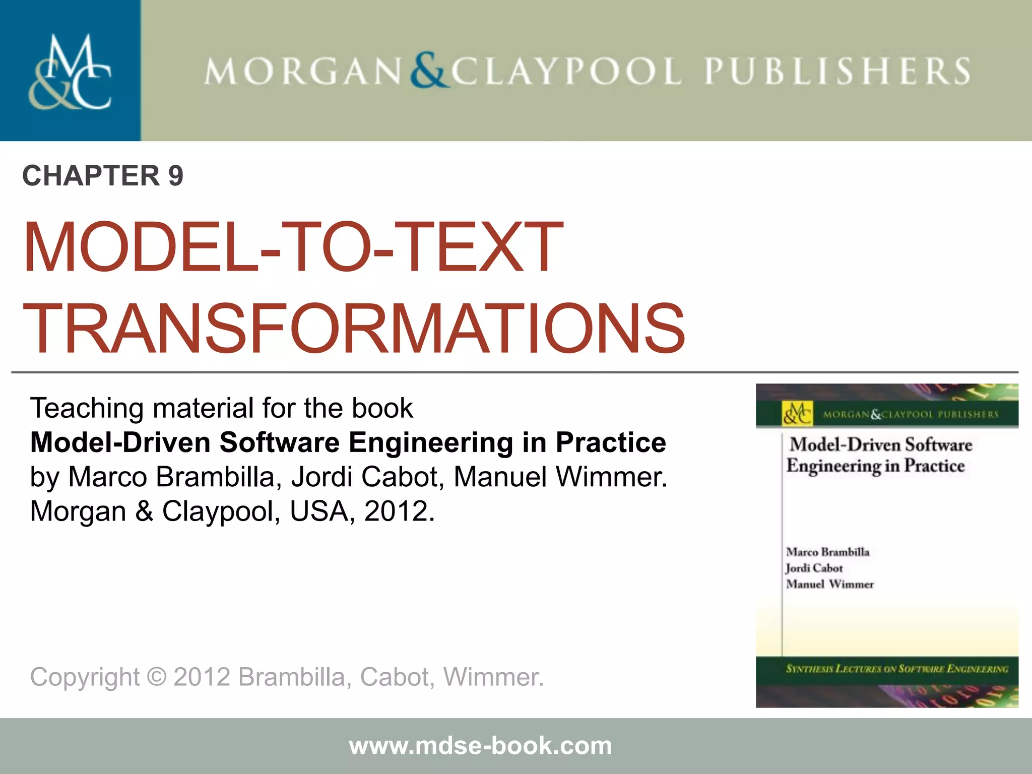 Marco Brambilla, Jordi Cabot, Manuel Wimmer.
Model-Driven Software Engineering In Practice. Morgan & Claypool 2012.
Teaching material for the book
Model-Driven Software Engineering in Practice
by Marco Brambilla, Jordi Cabot, Manuel Wimmer.
Morgan & Claypool, USA, 2012.
Copyright © 2012 Brambilla, Cabot, Wimmer.
www.mdse-book.com
MODEL-TO-TEXT
TRANSFORMATIONS
CHAPTER 9
 