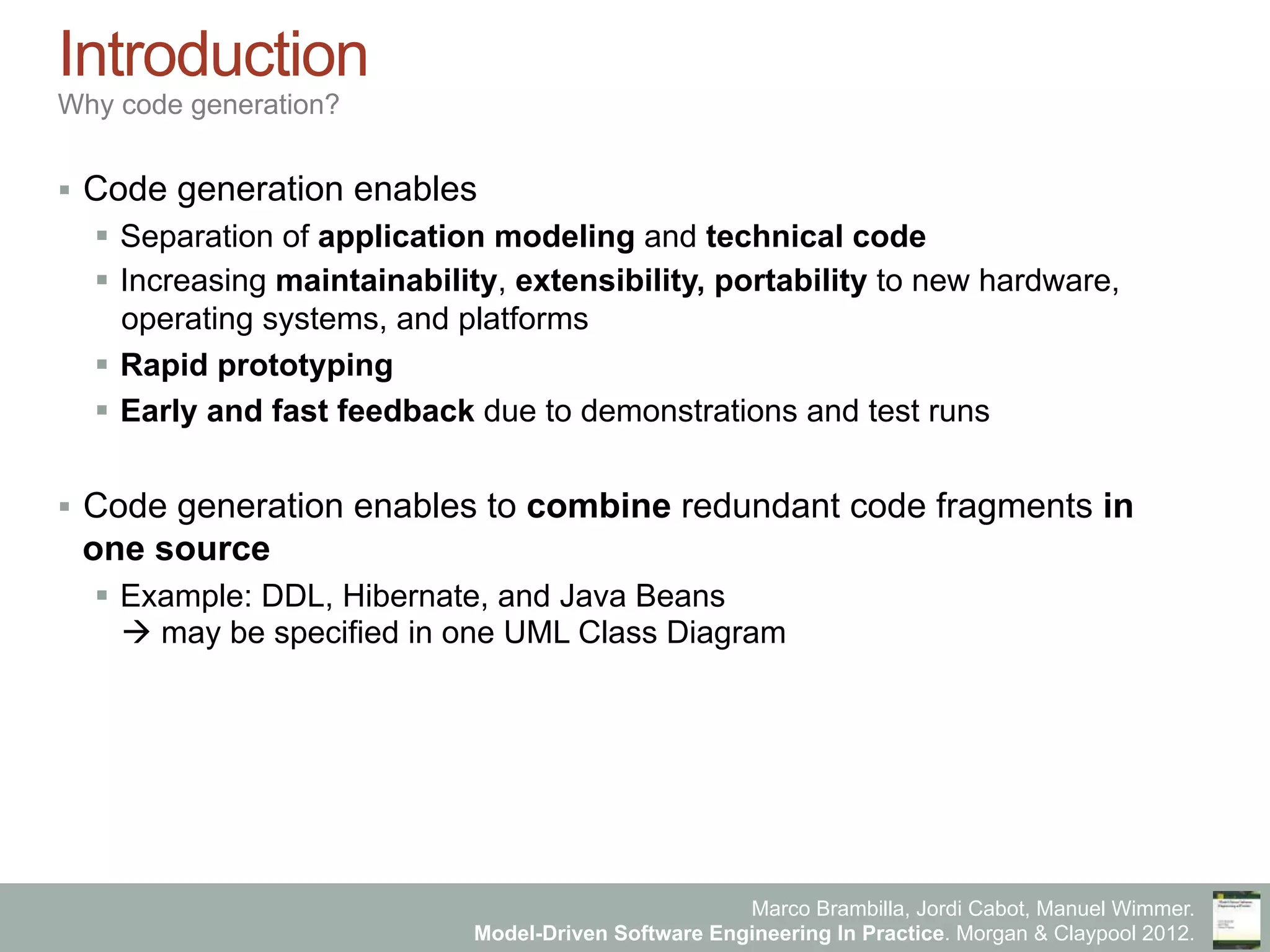 Marco Brambilla, Jordi Cabot, Manuel Wimmer.
Model-Driven Software Engineering In Practice. Morgan & Claypool 2012.
Introduction
Why code generation?
§  Code generation enables
§  Separation of application modeling and technical code
§  Increasing maintainability, extensibility, portability to new hardware,
operating systems, and platforms
§  Rapid prototyping
§  Early and fast feedback due to demonstrations and test runs
§  Code generation enables to combine redundant code fragments in
one source
§  Example: DDL, Hibernate, and Java Beans
à may be specified in one UML Class Diagram
 
