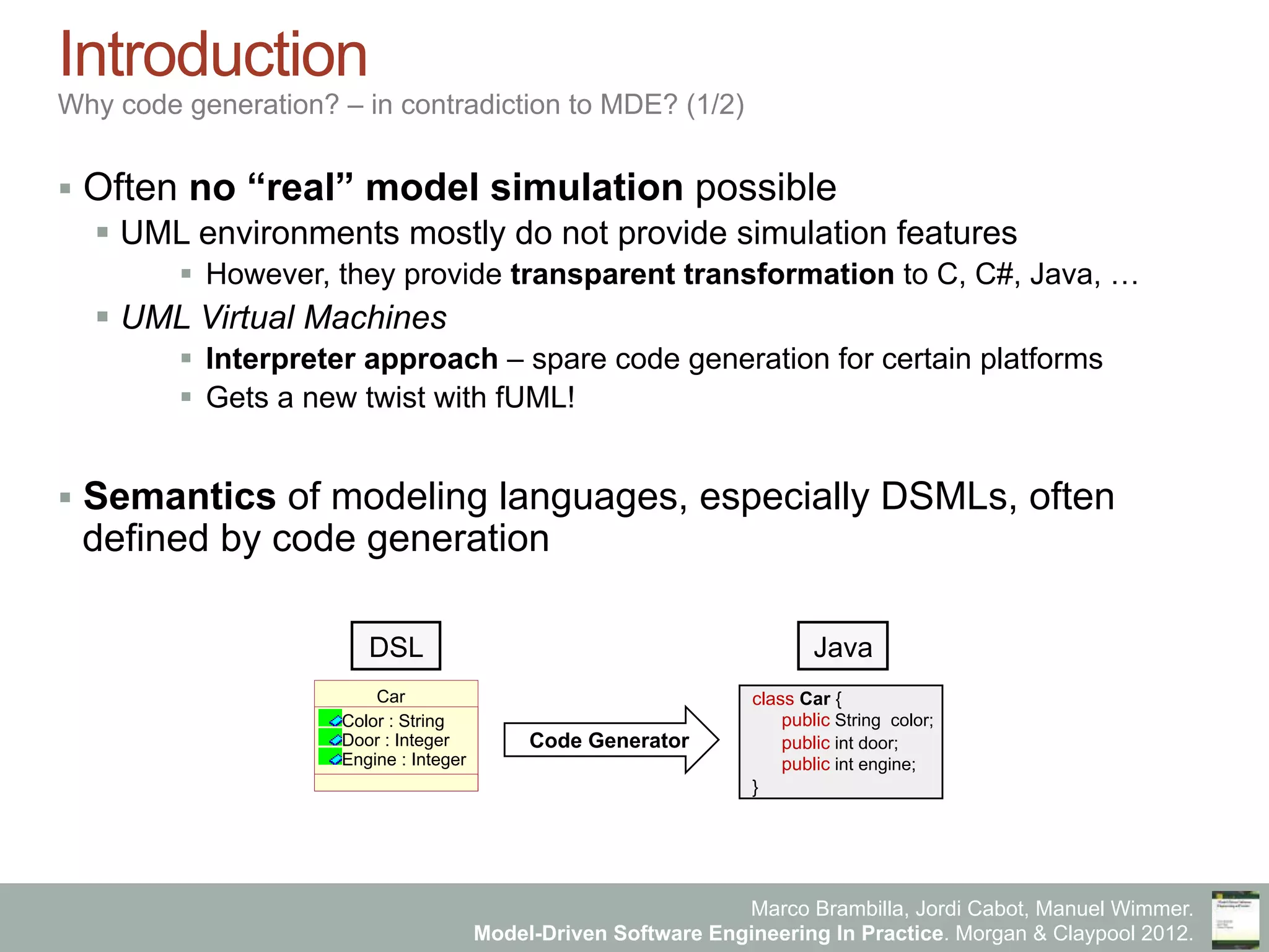 Marco Brambilla, Jordi Cabot, Manuel Wimmer.
Model-Driven Software Engineering In Practice. Morgan & Claypool 2012.
Introduction
Why code generation? – in contradiction to MDE? (1/2)
§  Often no “real” model simulation possible
§  UML environments mostly do not provide simulation features
§  However, they provide transparent transformation to C, C#, Java, …
§  UML Virtual Machines
§  Interpreter approach – spare code generation for certain platforms
§  Gets a new twist with fUML!
§  Semantics of modeling languages, especially DSMLs, often
defined by code generation
class Car {
public String color;
public int door;
public int engine;
}
Car
Color : String
Door : Integer
Engine : Integer
DSL
Code Generator
Java
 