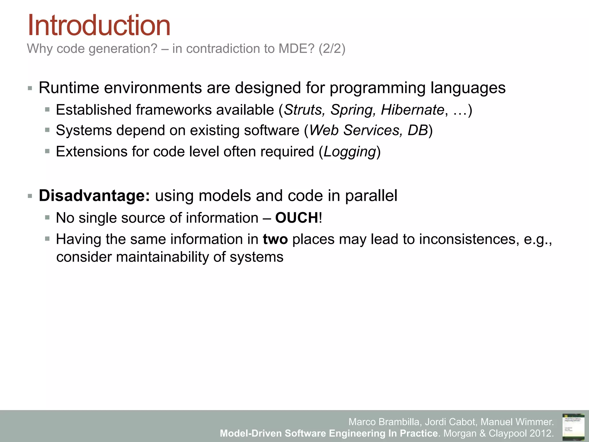 Marco Brambilla, Jordi Cabot, Manuel Wimmer.
Model-Driven Software Engineering In Practice. Morgan & Claypool 2012.
Introduction
Why code generation? – in contradiction to MDE? (2/2)
§  Runtime environments are designed for programming languages
§  Established frameworks available (Struts, Spring, Hibernate, …)
§  Systems depend on existing software (Web Services, DB)
§  Extensions for code level often required (Logging)
§  Disadvantage: using models and code in parallel
§  No single source of information – OUCH!
§  Having the same information in two places may lead to inconsistences, e.g.,
consider maintainability of systems
 