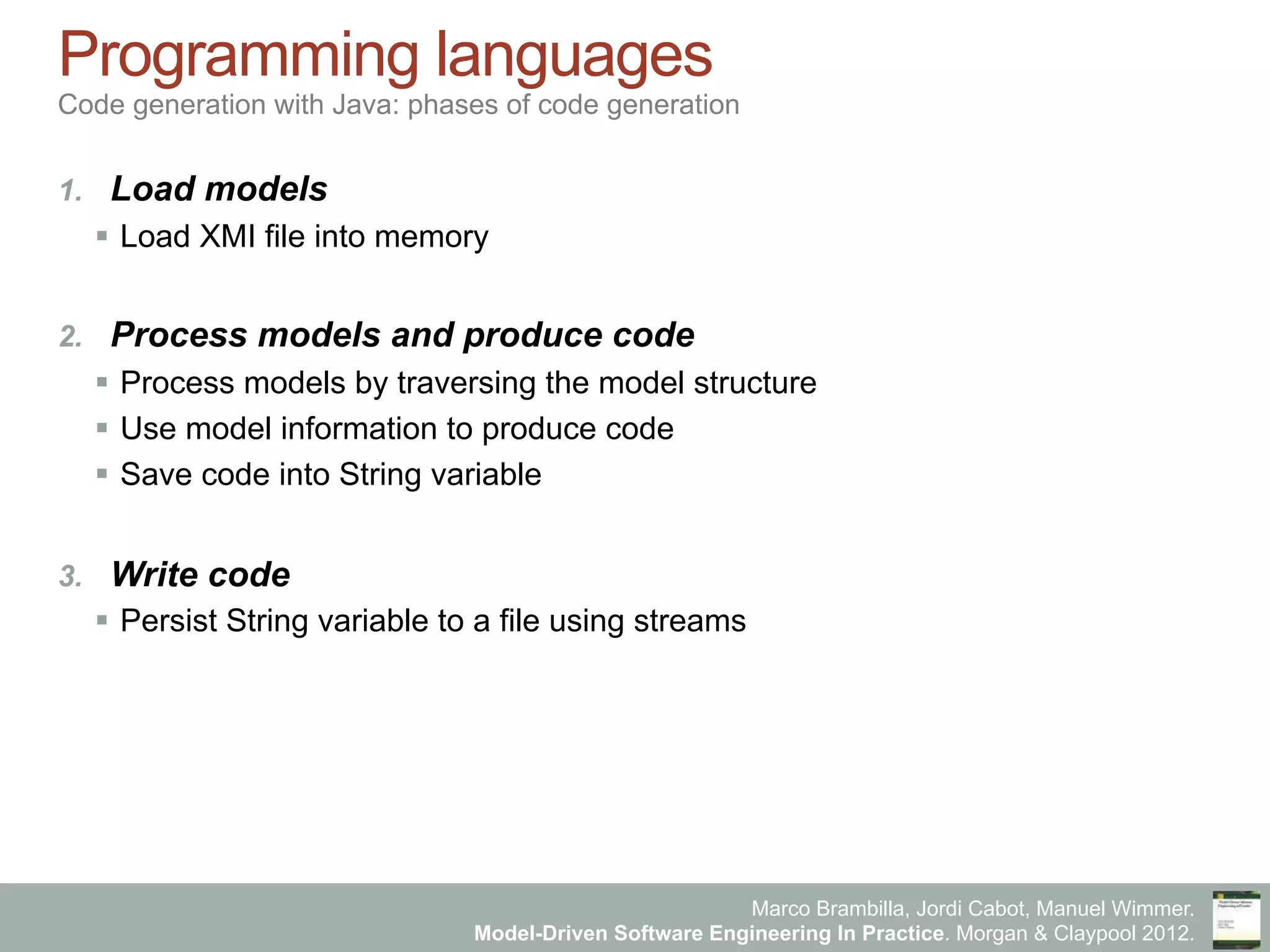 Marco Brambilla, Jordi Cabot, Manuel Wimmer.
Model-Driven Software Engineering In Practice. Morgan & Claypool 2012.
Programming languages
Code generation with Java: phases of code generation
1.  Load models
§  Load XMI file into memory
2.  Process models and produce code
§  Process models by traversing the model structure
§  Use model information to produce code
§  Save code into String variable
3.  Write code
§  Persist String variable to a file using streams
 