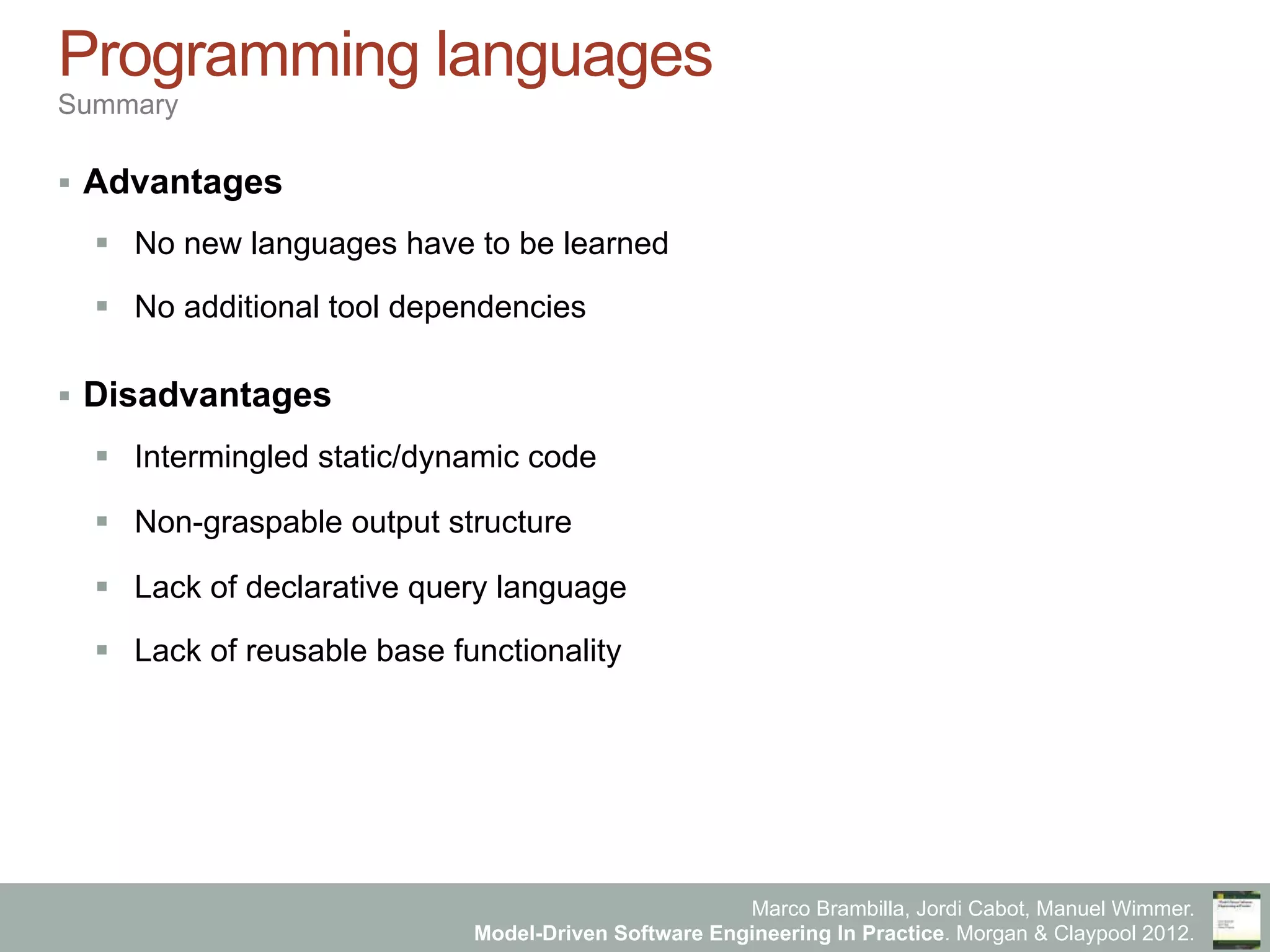Marco Brambilla, Jordi Cabot, Manuel Wimmer.
Model-Driven Software Engineering In Practice. Morgan & Claypool 2012.
Programming languages
Summary
§  Advantages
§  No new languages have to be learned
§  No additional tool dependencies
§  Disadvantages
§  Intermingled static/dynamic code
§  Non-graspable output structure
§  Lack of declarative query language
§  Lack of reusable base functionality
 