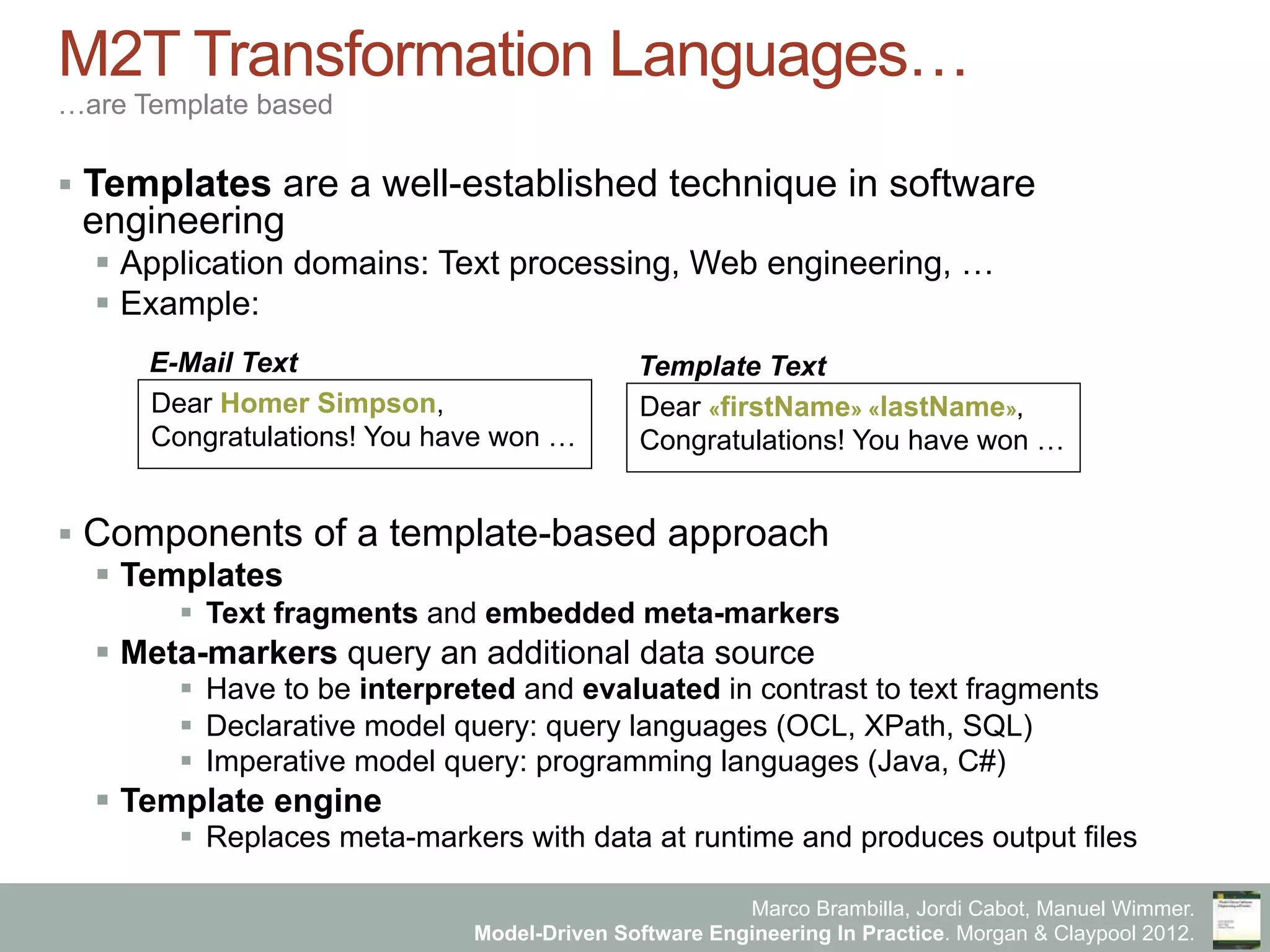 Marco Brambilla, Jordi Cabot, Manuel Wimmer.
Model-Driven Software Engineering In Practice. Morgan & Claypool 2012.
M2T Transformation Languages…
…are Template based
§  Templates are a well-established technique in software
engineering
§  Application domains: Text processing, Web engineering, …
§  Example:
§  Components of a template-based approach
§  Templates
§  Text fragments and embedded meta-markers
§  Meta-markers query an additional data source
§  Have to be interpreted and evaluated in contrast to text fragments
§  Declarative model query: query languages (OCL, XPath, SQL)
§  Imperative model query: programming languages (Java, C#)
§  Template engine
§  Replaces meta-markers with data at runtime and produces output files
Dear Homer Simpson,
Congratulations! You have won …
E-Mail Text
Dear «firstName» «lastName»,
Congratulations! You have won …
Template Text
 