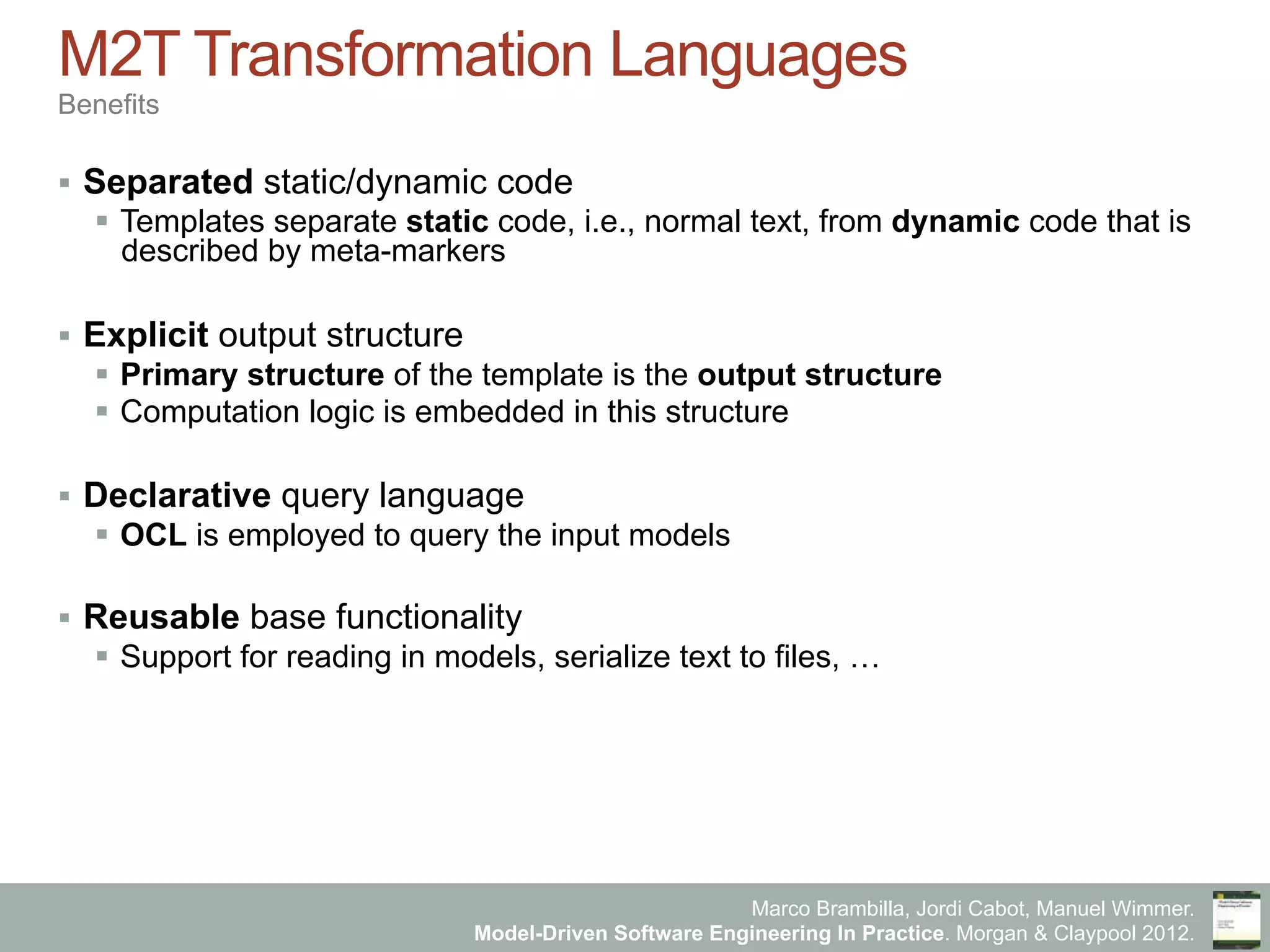Marco Brambilla, Jordi Cabot, Manuel Wimmer.
Model-Driven Software Engineering In Practice. Morgan & Claypool 2012.
M2T Transformation Languages
Benefits
§  Separated static/dynamic code
§  Templates separate static code, i.e., normal text, from dynamic code that is
described by meta-markers
§  Explicit output structure
§  Primary structure of the template is the output structure
§  Computation logic is embedded in this structure
§  Declarative query language
§  OCL is employed to query the input models
§  Reusable base functionality
§  Support for reading in models, serialize text to files, …
 
