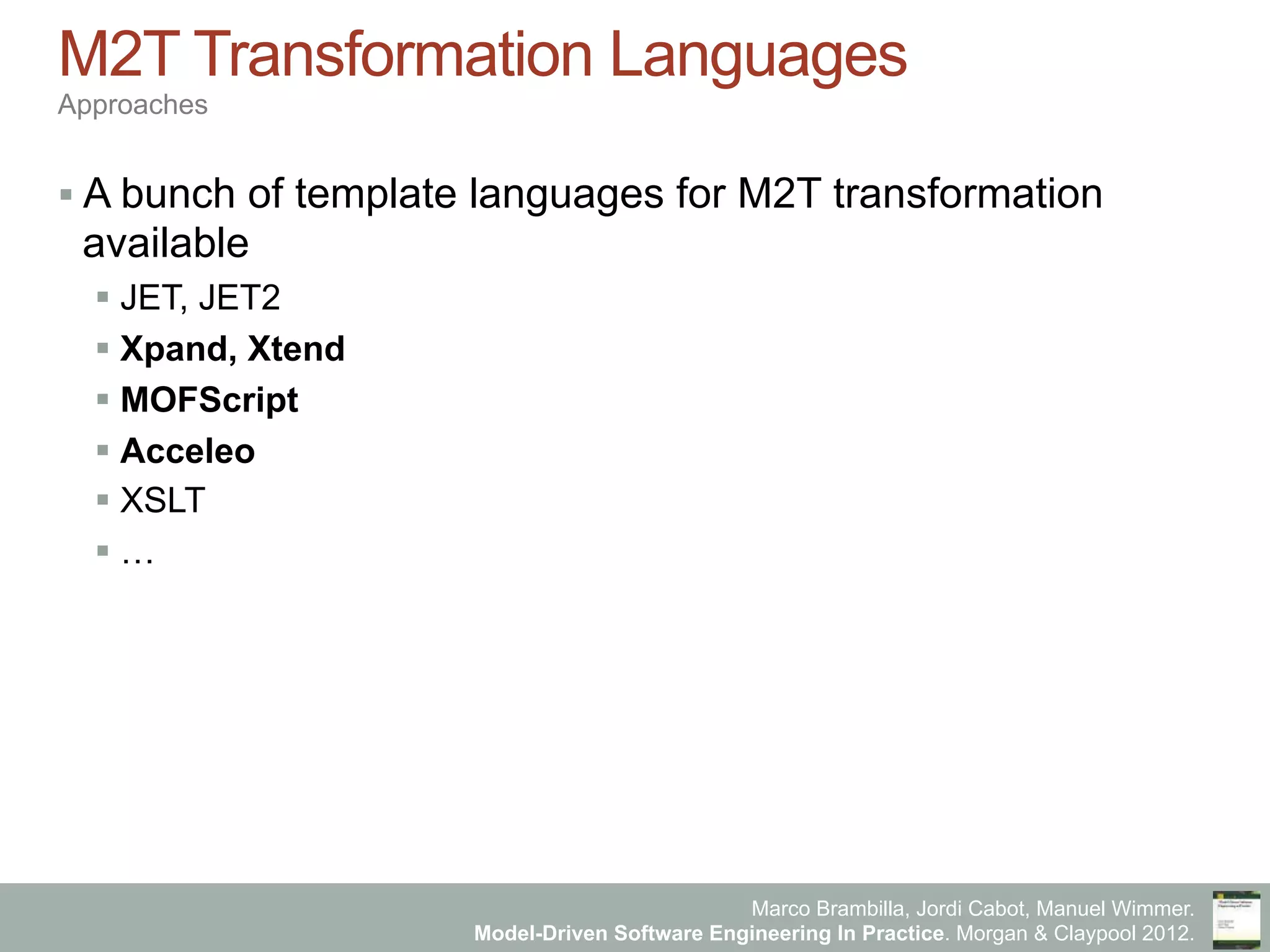 Marco Brambilla, Jordi Cabot, Manuel Wimmer.
Model-Driven Software Engineering In Practice. Morgan & Claypool 2012.
M2T Transformation Languages
Approaches
§ A bunch of template languages for M2T transformation
available
§ JET, JET2
§ Xpand, Xtend
§ MOFScript
§ Acceleo
§ XSLT
§ …
 