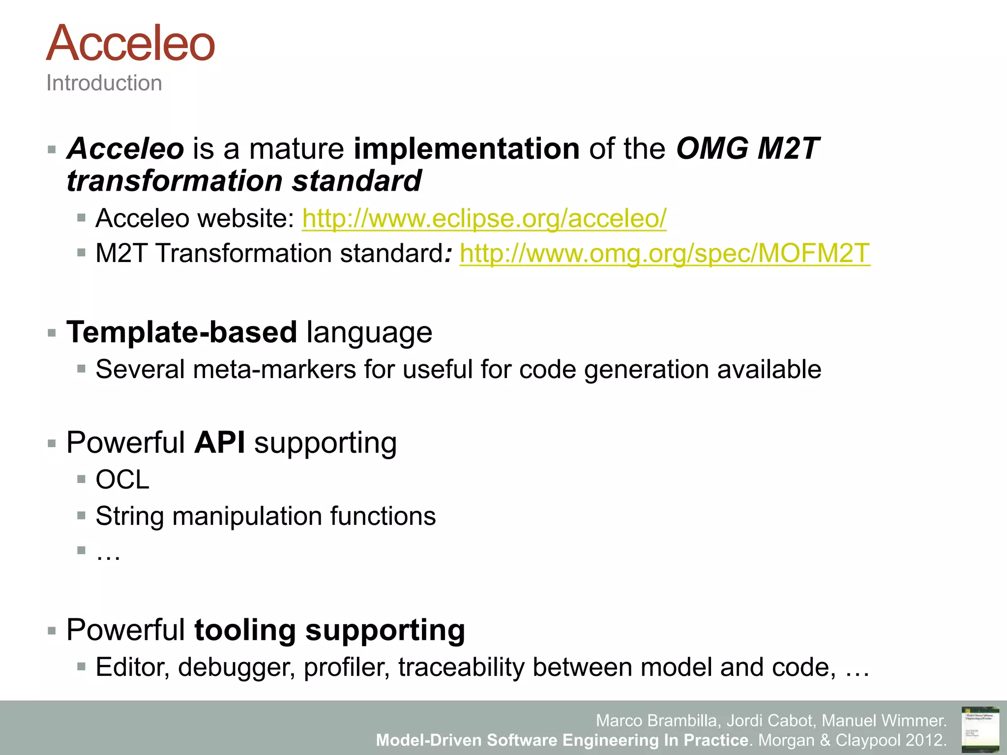 Marco Brambilla, Jordi Cabot, Manuel Wimmer.
Model-Driven Software Engineering In Practice. Morgan & Claypool 2012.
Acceleo
Introduction
§  Acceleo is a mature implementation of the OMG M2T
transformation standard
§  Acceleo website: http://www.eclipse.org/acceleo/
§  M2T Transformation standard: http://www.omg.org/spec/MOFM2T
§  Template-based language
§  Several meta-markers for useful for code generation available
§  Powerful API supporting
§  OCL
§  String manipulation functions
§  …
§  Powerful tooling supporting
§  Editor, debugger, profiler, traceability between model and code, …
 
