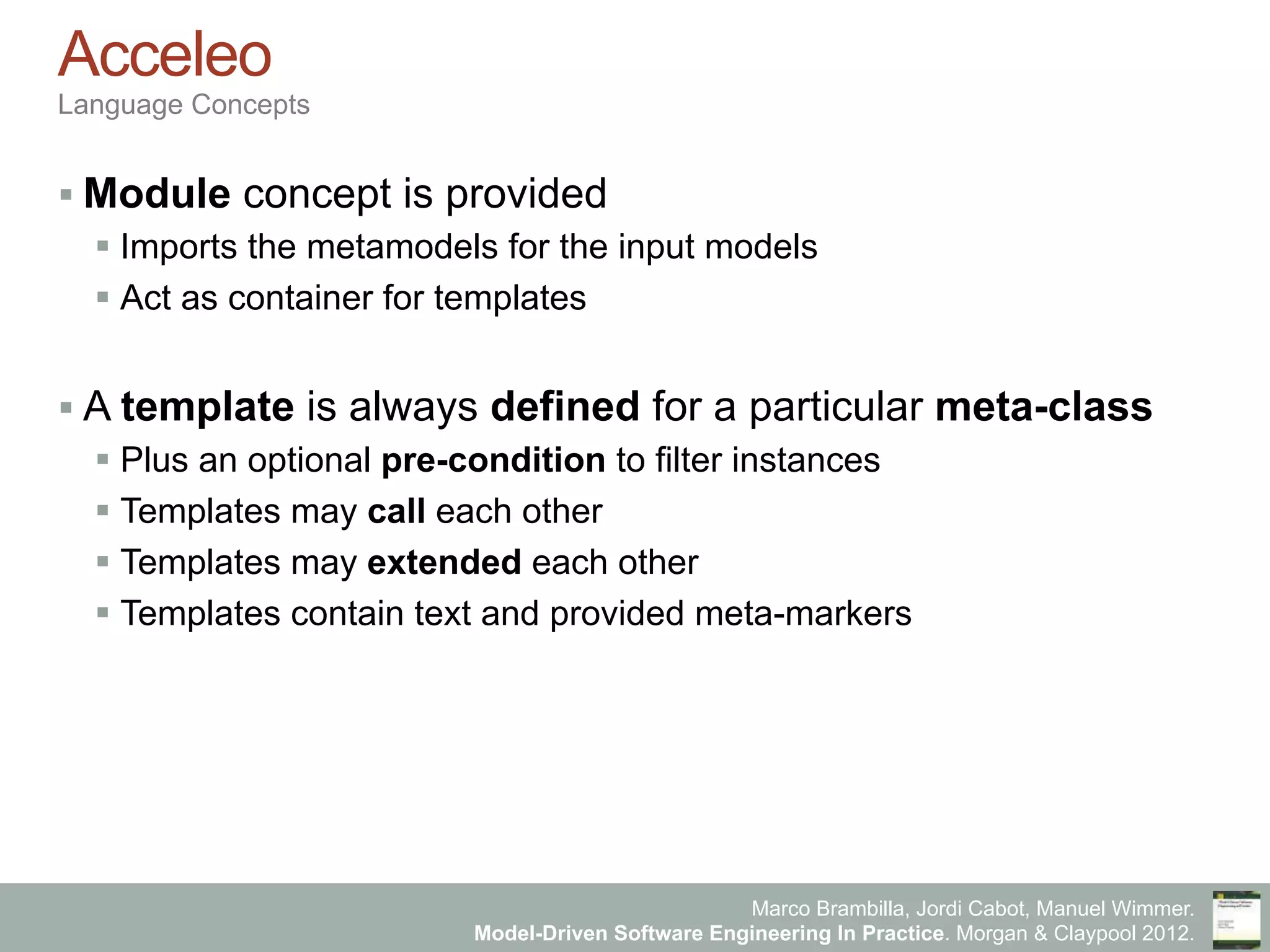 Marco Brambilla, Jordi Cabot, Manuel Wimmer.
Model-Driven Software Engineering In Practice. Morgan & Claypool 2012.
Acceleo
Language Concepts
§ Module concept is provided
§ Imports the metamodels for the input models
§ Act as container for templates
§ A template is always defined for a particular meta-class
§ Plus an optional pre-condition to filter instances
§ Templates may call each other
§ Templates may extended each other
§ Templates contain text and provided meta-markers
 