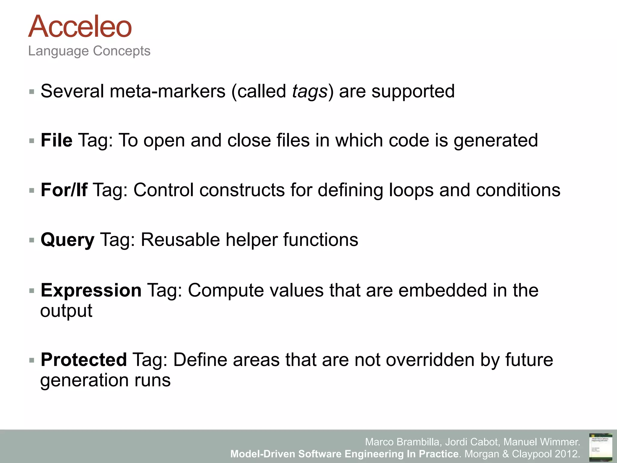 Marco Brambilla, Jordi Cabot, Manuel Wimmer.
Model-Driven Software Engineering In Practice. Morgan & Claypool 2012.
Acceleo
Language Concepts
§  Several meta-markers (called tags) are supported
§  File Tag: To open and close files in which code is generated
§  For/If Tag: Control constructs for defining loops and conditions
§  Query Tag: Reusable helper functions
§  Expression Tag: Compute values that are embedded in the
output
§  Protected Tag: Define areas that are not overridden by future
generation runs
 