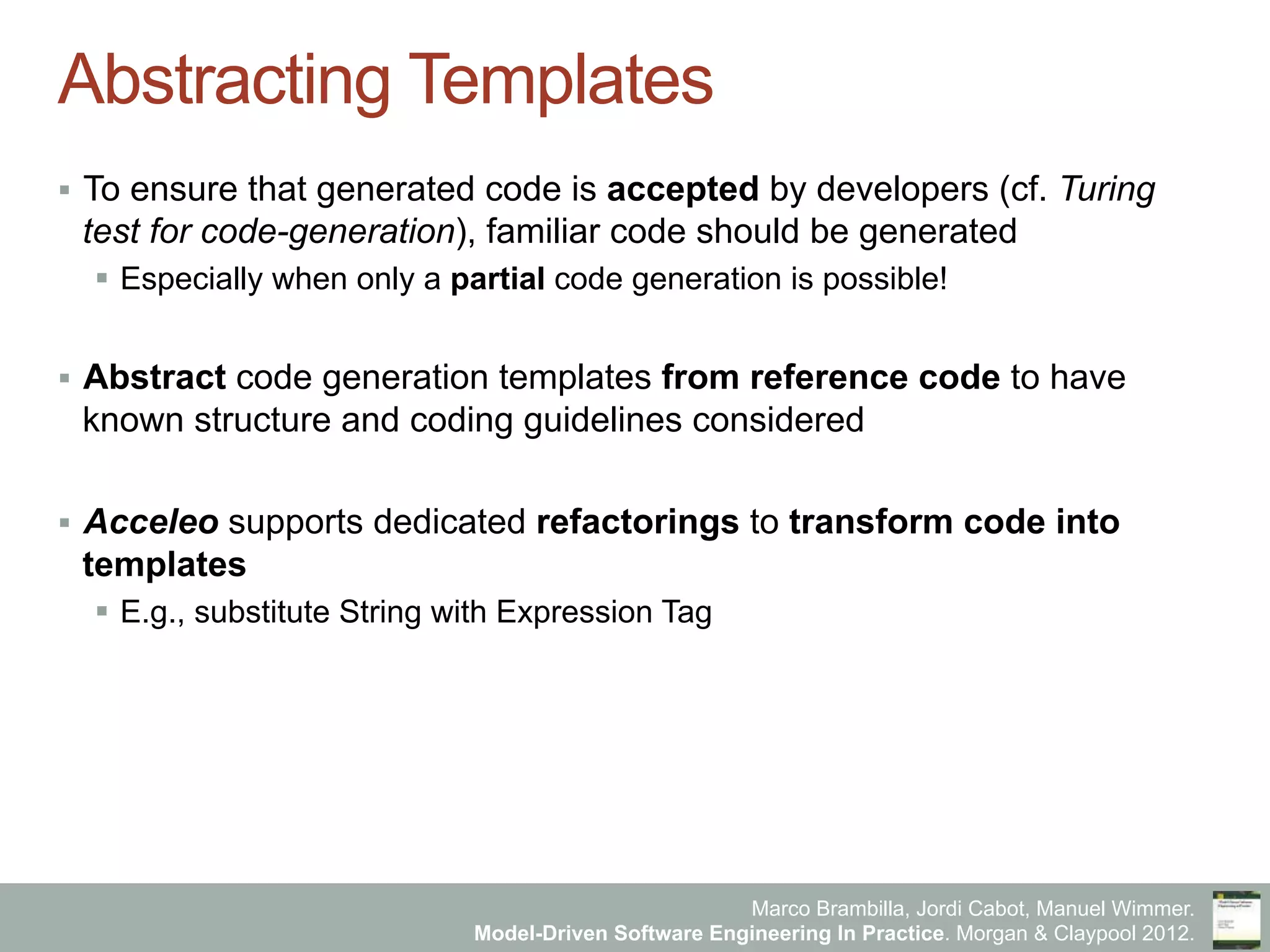 Marco Brambilla, Jordi Cabot, Manuel Wimmer.
Model-Driven Software Engineering In Practice. Morgan & Claypool 2012.
Abstracting Templates
§  To ensure that generated code is accepted by developers (cf. Turing
test for code-generation), familiar code should be generated
§  Especially when only a partial code generation is possible!
§  Abstract code generation templates from reference code to have
known structure and coding guidelines considered
§  Acceleo supports dedicated refactorings to transform code into
templates
§  E.g., substitute String with Expression Tag
 
