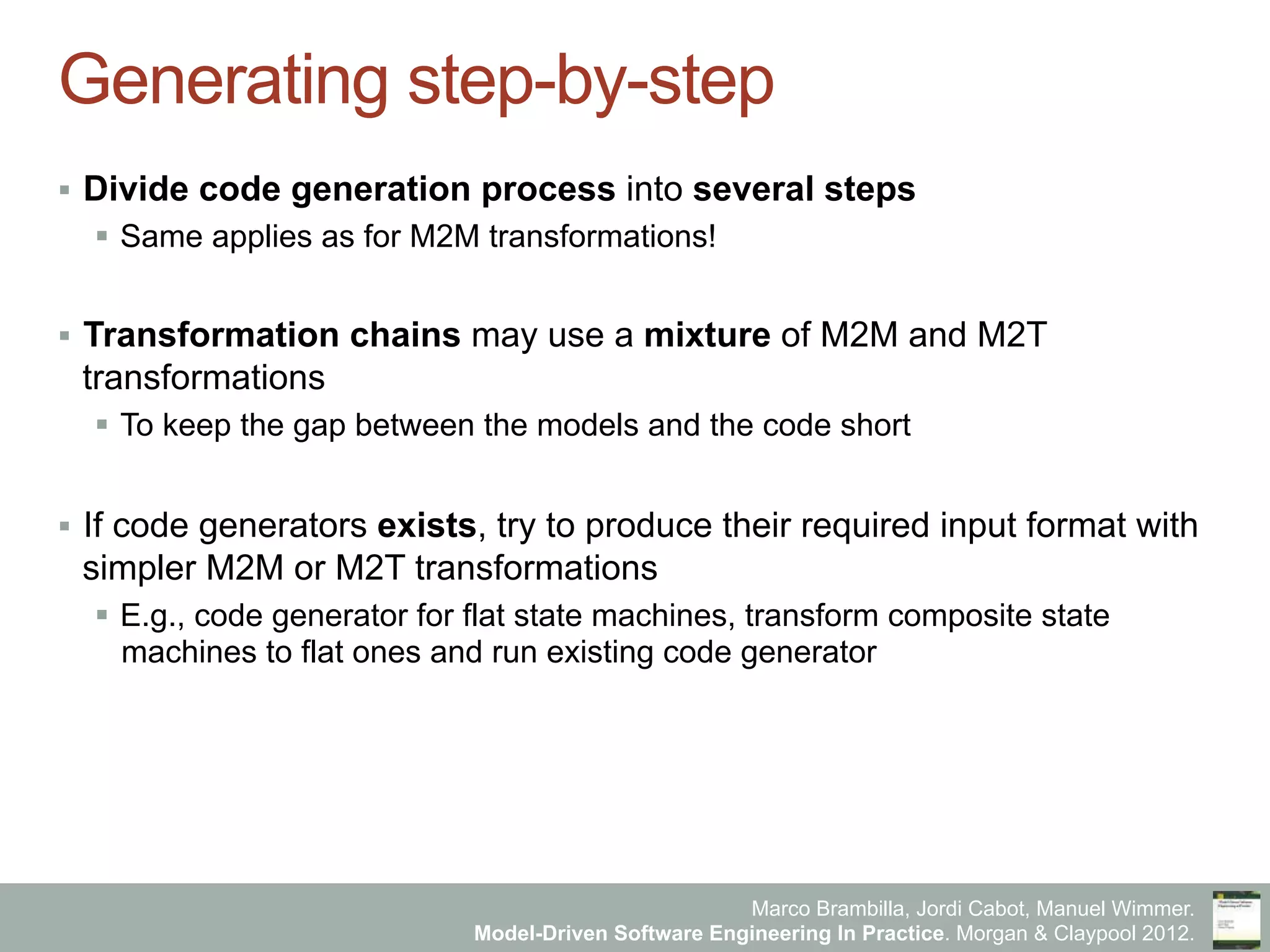 Marco Brambilla, Jordi Cabot, Manuel Wimmer.
Model-Driven Software Engineering In Practice. Morgan & Claypool 2012.
Generating step-by-step
§  Divide code generation process into several steps
§  Same applies as for M2M transformations!
§  Transformation chains may use a mixture of M2M and M2T
transformations
§  To keep the gap between the models and the code short
§  If code generators exists, try to produce their required input format with
simpler M2M or M2T transformations
§  E.g., code generator for flat state machines, transform composite state
machines to flat ones and run existing code generator
 