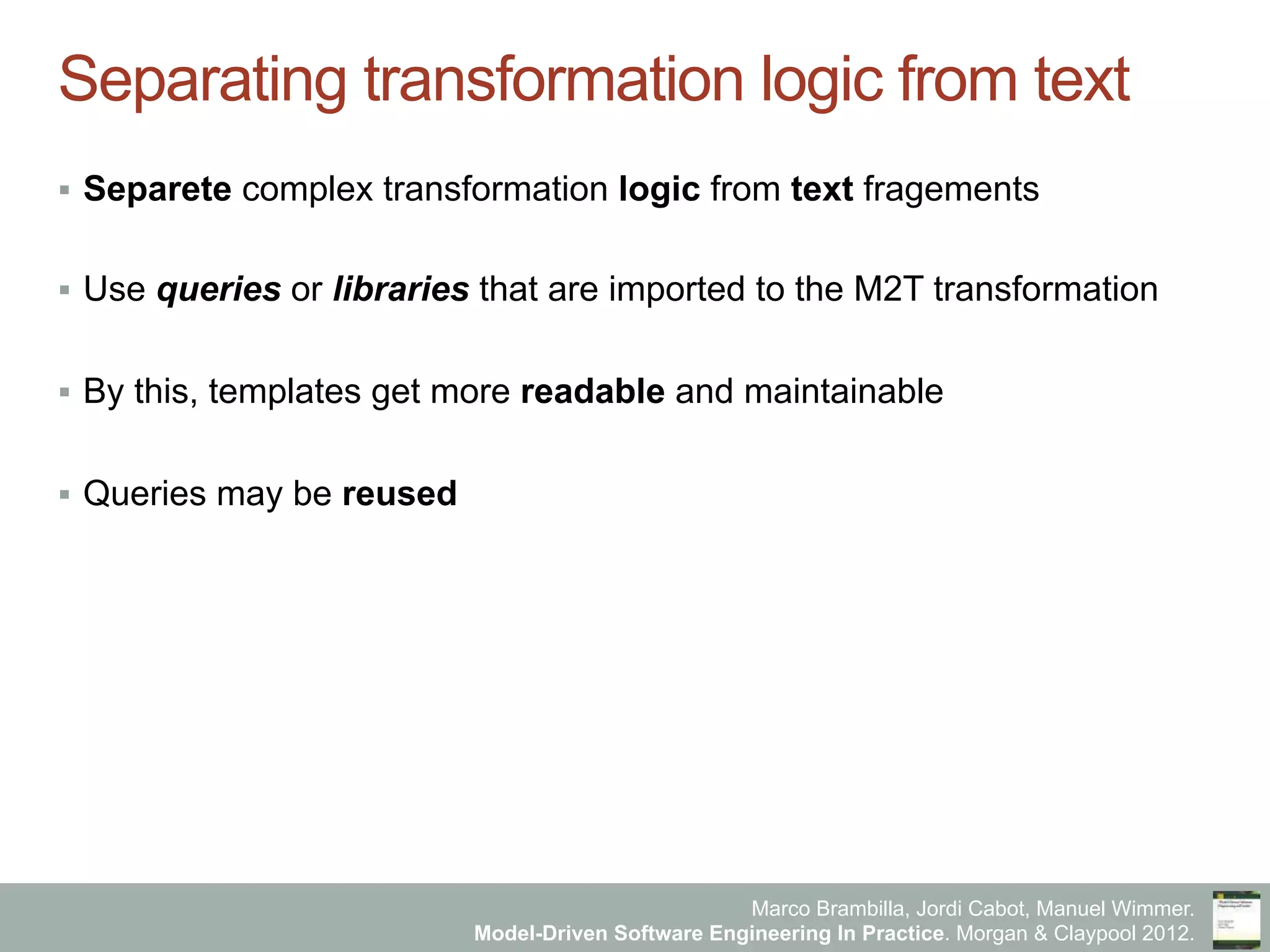 Marco Brambilla, Jordi Cabot, Manuel Wimmer.
Model-Driven Software Engineering In Practice. Morgan & Claypool 2012.
Separating transformation logic from text
§  Separete complex transformation logic from text fragements
§  Use queries or libraries that are imported to the M2T transformation
§  By this, templates get more readable and maintainable
§  Queries may be reused
 