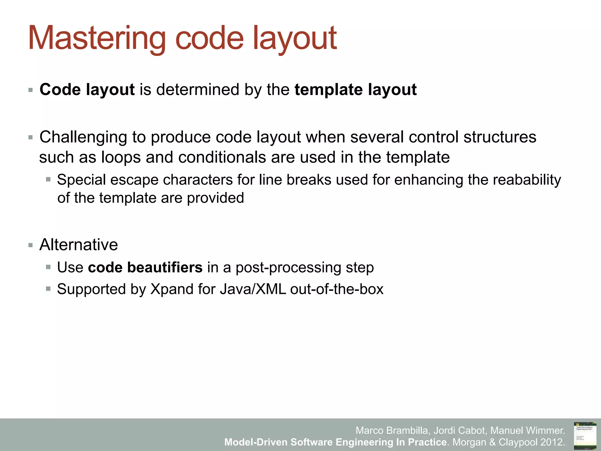 Marco Brambilla, Jordi Cabot, Manuel Wimmer.
Model-Driven Software Engineering In Practice. Morgan & Claypool 2012.
Mastering code layout
§  Code layout is determined by the template layout
§  Challenging to produce code layout when several control structures
such as loops and conditionals are used in the template
§  Special escape characters for line breaks used for enhancing the reabability
of the template are provided
§  Alternative
§  Use code beautifiers in a post-processing step
§  Supported by Xpand for Java/XML out-of-the-box
 