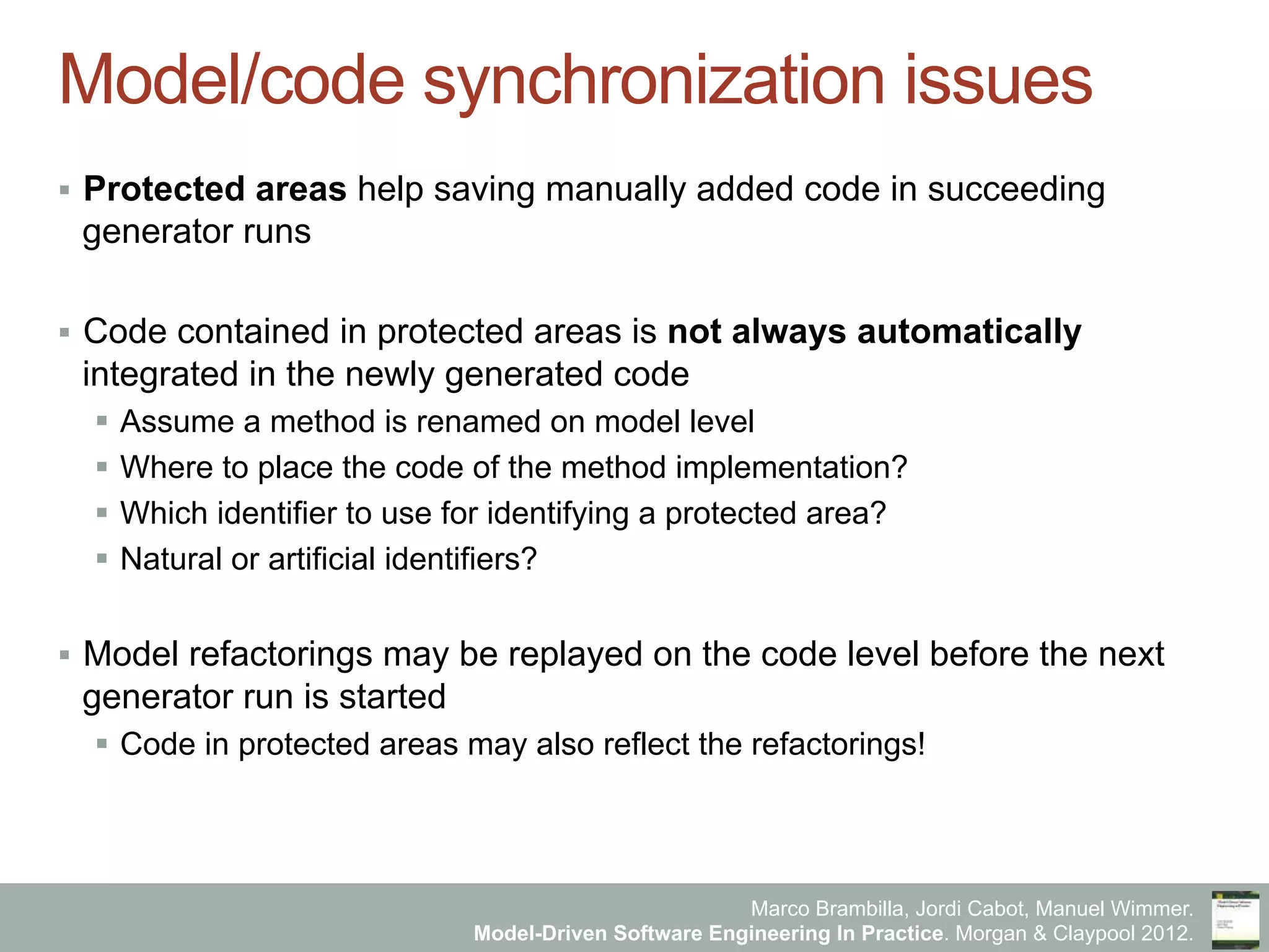 Marco Brambilla, Jordi Cabot, Manuel Wimmer.
Model-Driven Software Engineering In Practice. Morgan & Claypool 2012.
Model/code synchronization issues
§  Protected areas help saving manually added code in succeeding
generator runs
§  Code contained in protected areas is not always automatically
integrated in the newly generated code
§  Assume a method is renamed on model level
§  Where to place the code of the method implementation?
§  Which identifier to use for identifying a protected area?
§  Natural or artificial identifiers?
§  Model refactorings may be replayed on the code level before the next
generator run is started
§  Code in protected areas may also reflect the refactorings!
 