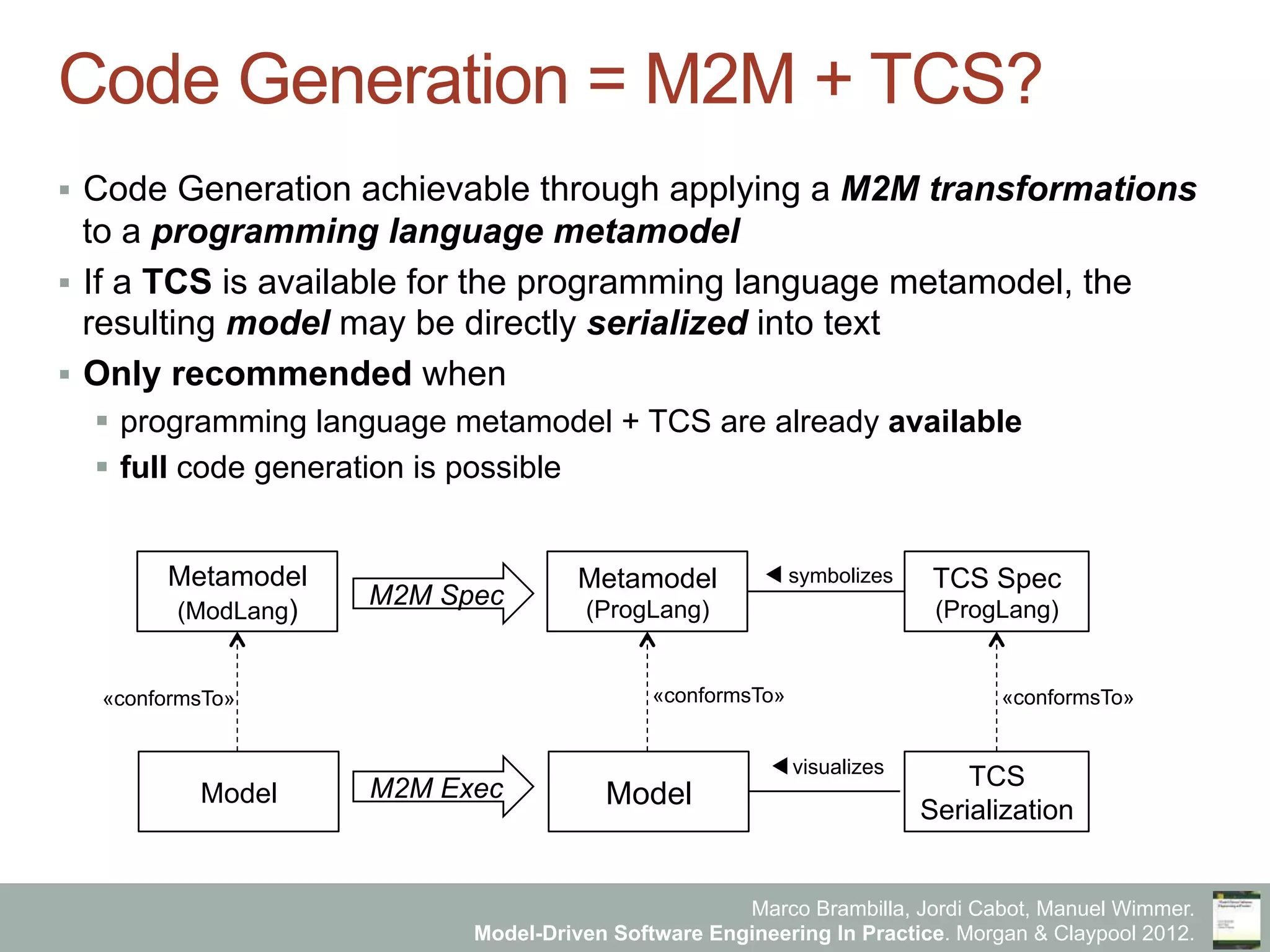 Marco Brambilla, Jordi Cabot, Manuel Wimmer.
Model-Driven Software Engineering In Practice. Morgan & Claypool 2012.
Code Generation = M2M + TCS?
§  Code Generation achievable through applying a M2M transformations
to a programming language metamodel
§  If a TCS is available for the programming language metamodel, the
resulting model may be directly serialized into text
§  Only recommended when
§  programming language metamodel + TCS are already available
§  full code generation is possible
Model
Metamodel
(ModLang)
Model
Metamodel
(ProgLang)
M2M Spec
M2M Exec
TCS Spec
(ProgLang)
TCS
Serialization
«conformsTo» «conformsTo» «conformsTo»
visualizes
symbolizes
 