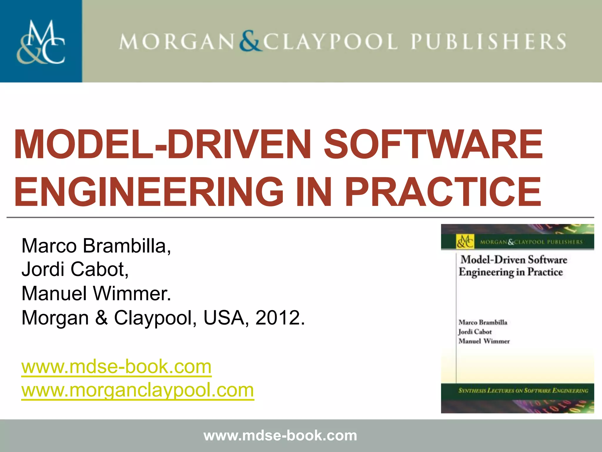 Marco Brambilla, Jordi Cabot, Manuel Wimmer.
Model-Driven Software Engineering In Practice. Morgan & Claypool 2012.
Teaching material for the book
Model-Driven Software Engineering in Practice
by Marco Brambilla, Jordi Cabot, Manuel Wimmer.
Morgan & Claypool, USA, 2012.
Copyright © 2012 Brambilla, Cabot, Wimmer.
www.mdse-book.com
MODEL-DRIVEN SOFTWARE
ENGINEERING IN PRACTICE
Marco Brambilla,
Jordi Cabot,
Manuel Wimmer.
Morgan & Claypool, USA, 2012.
www.mdse-book.com
www.morganclaypool.com
 