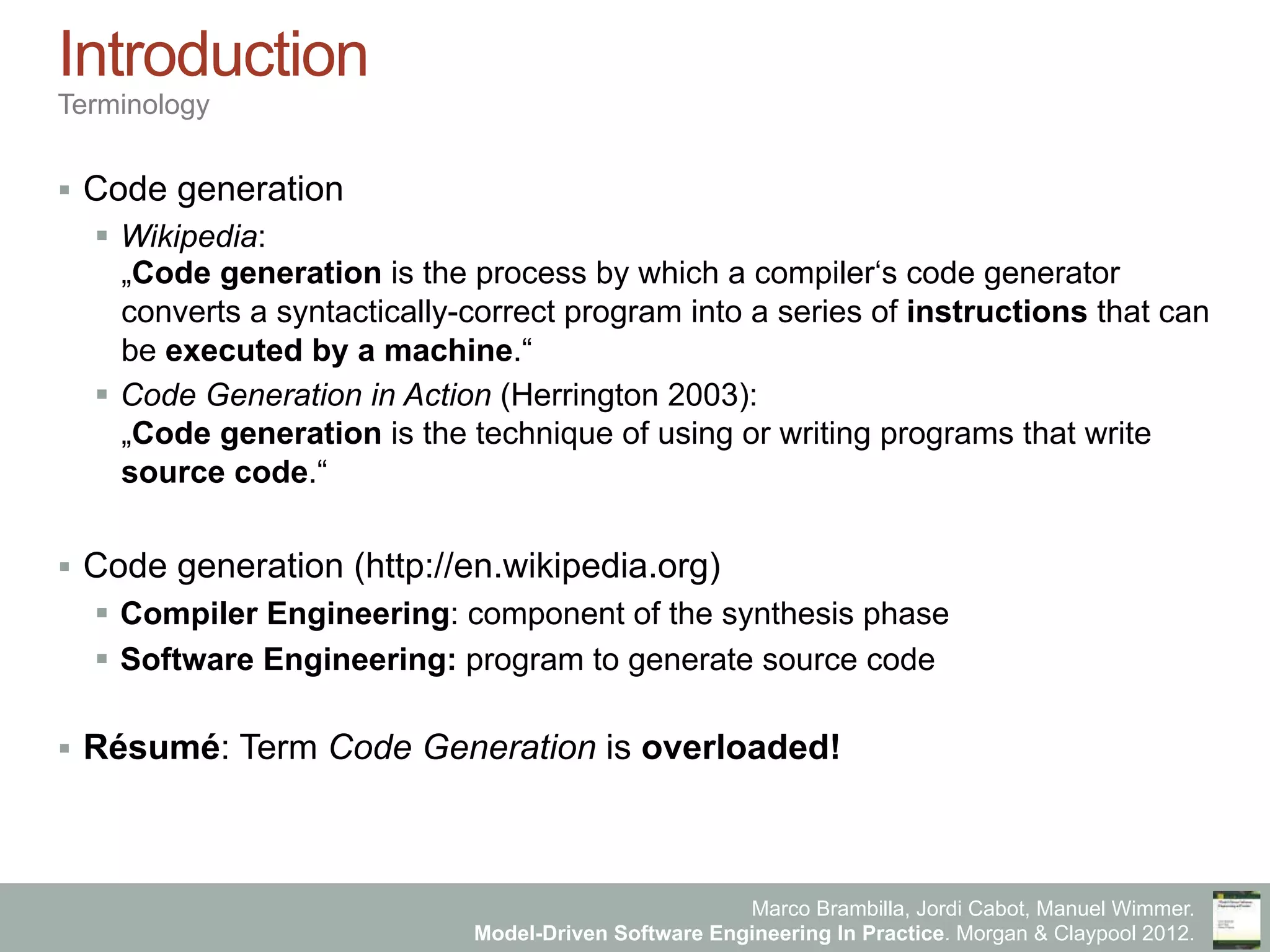 Marco Brambilla, Jordi Cabot, Manuel Wimmer.
Model-Driven Software Engineering In Practice. Morgan & Claypool 2012.
Introduction
Terminology
§  Code generation
§  Wikipedia:
„Code generation is the process by which a compiler‘s code generator
converts a syntactically-correct program into a series of instructions that can
be executed by a machine.“
§  Code Generation in Action (Herrington 2003):
„Code generation is the technique of using or writing programs that write
source code.“
§  Code generation (http://en.wikipedia.org)
§  Compiler Engineering: component of the synthesis phase
§  Software Engineering: program to generate source code
§  Résumé: Term Code Generation is overloaded!
 
