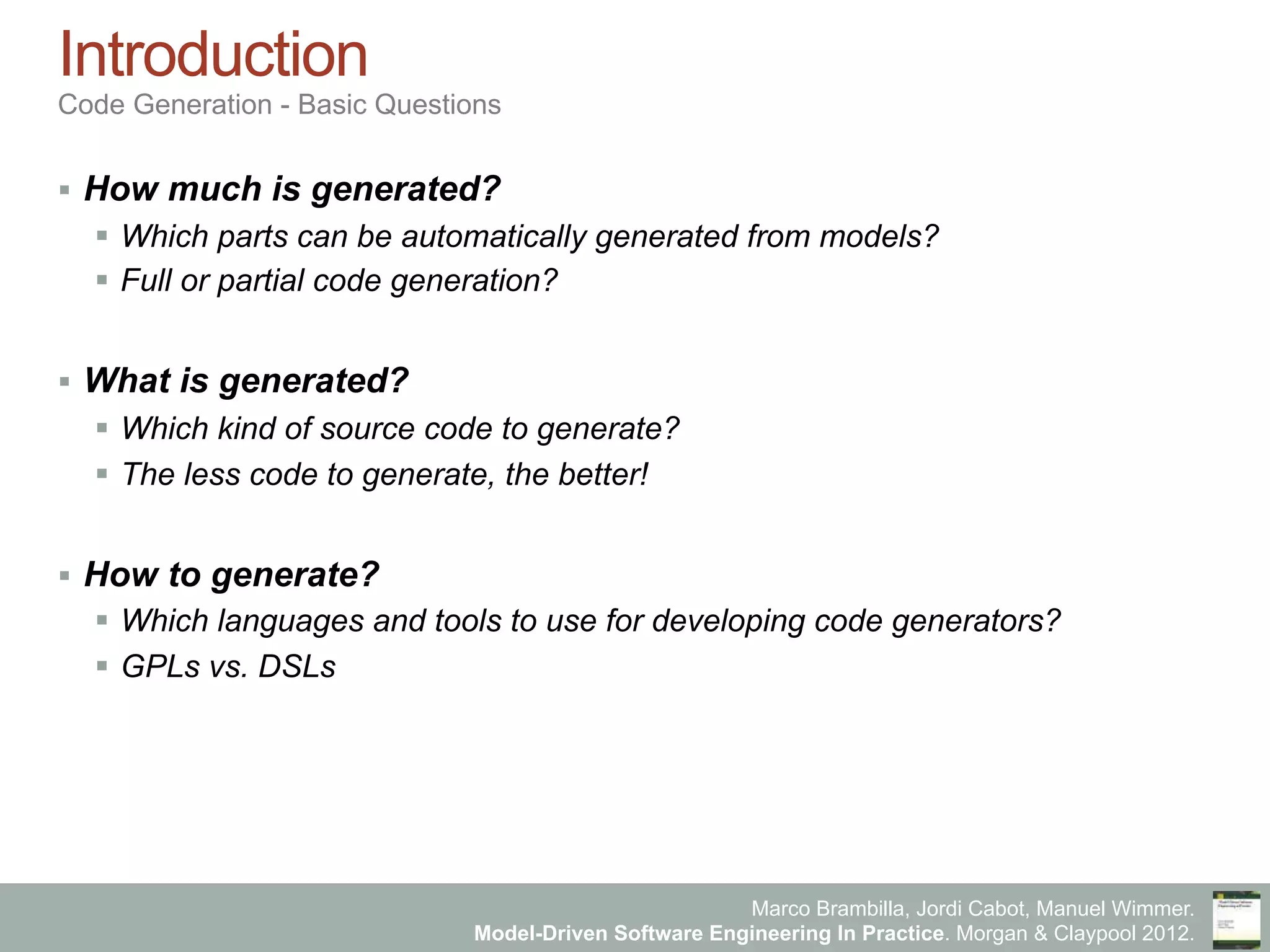 Marco Brambilla, Jordi Cabot, Manuel Wimmer.
Model-Driven Software Engineering In Practice. Morgan & Claypool 2012.
Introduction
Code Generation - Basic Questions
§  How much is generated?
§  Which parts can be automatically generated from models?
§  Full or partial code generation?
§  What is generated?
§  Which kind of source code to generate?
§  The less code to generate, the better!
§  How to generate?
§  Which languages and tools to use for developing code generators?
§  GPLs vs. DSLs
 