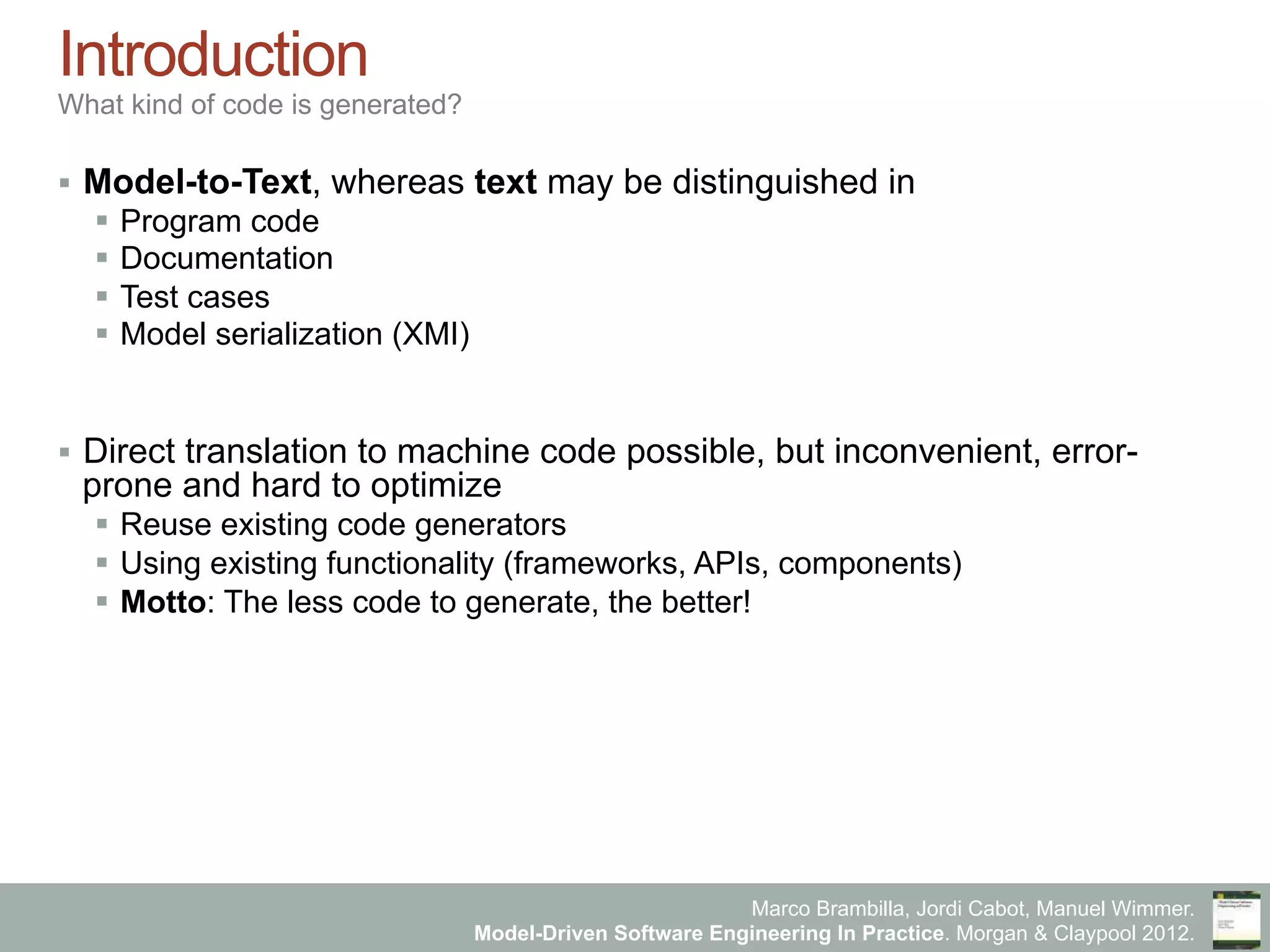 Marco Brambilla, Jordi Cabot, Manuel Wimmer.
Model-Driven Software Engineering In Practice. Morgan & Claypool 2012.
Introduction
What kind of code is generated?
§  Model-to-Text, whereas text may be distinguished in
§  Program code
§  Documentation
§  Test cases
§  Model serialization (XMI)
§  Direct translation to machine code possible, but inconvenient, error-
prone and hard to optimize
§  Reuse existing code generators
§  Using existing functionality (frameworks, APIs, components)
§  Motto: The less code to generate, the better!
 