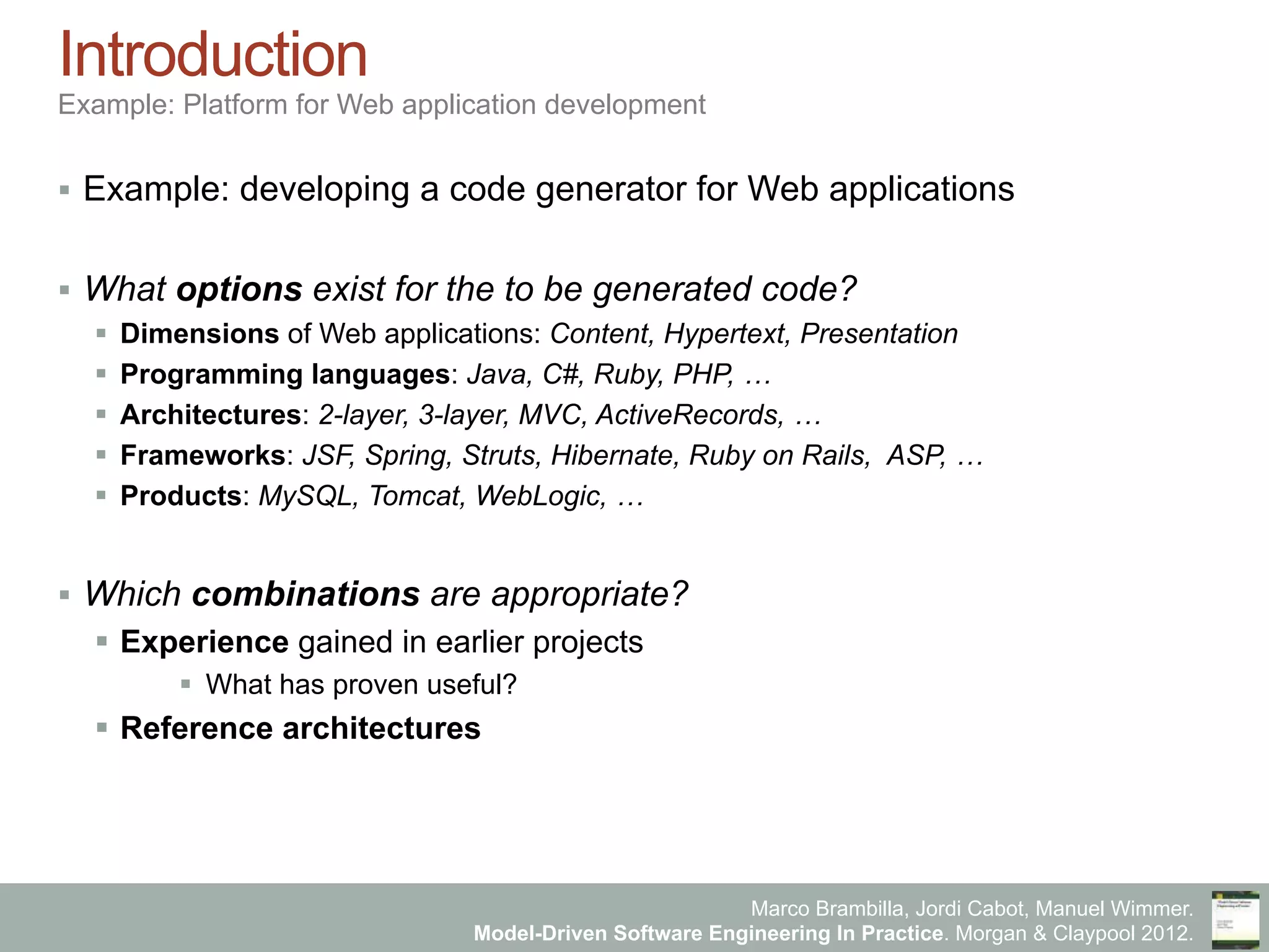 Marco Brambilla, Jordi Cabot, Manuel Wimmer.
Model-Driven Software Engineering In Practice. Morgan & Claypool 2012.
Introduction
Example: Platform for Web application development
§  Example: developing a code generator for Web applications
§  What options exist for the to be generated code?
§  Dimensions of Web applications: Content, Hypertext, Presentation
§  Programming languages: Java, C#, Ruby, PHP, …
§  Architectures: 2-layer, 3-layer, MVC, ActiveRecords, …
§  Frameworks: JSF, Spring, Struts, Hibernate, Ruby on Rails, ASP, …
§  Products: MySQL, Tomcat, WebLogic, …
§  Which combinations are appropriate?
§  Experience gained in earlier projects
§  What has proven useful?
§  Reference architectures
 