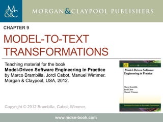Marco Brambilla, Jordi Cabot, Manuel Wimmer.
Model-Driven Software Engineering In Practice. Morgan & Claypool 2012.
Teaching material for the book
Model-Driven Software Engineering in Practice
by Marco Brambilla, Jordi Cabot, Manuel Wimmer.
Morgan & Claypool, USA, 2012.
Copyright © 2012 Brambilla, Cabot, Wimmer.
www.mdse-book.com
MODEL-TO-TEXT
TRANSFORMATIONS
CHAPTER 9
 
