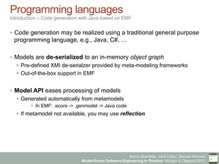 Marco Brambilla, Jordi Cabot, Manuel Wimmer.
Model-Driven Software Engineering In Practice. Morgan & Claypool 2012.
Programming languages
Introduction – Code generation with Java based on EMF
§  Code generation may be realized using a traditional general purpose
programming language, e.g., Java, C#, …
§  Models are de-serialized to an in-memory object graph
§  Pre-defined XMI de-serialzer provided by meta-modeling frameworks
§  Out-of-the-box support in EMF
§  Model API eases processing of models
§  Generated automatically from metamodels
§  In EMF: .ecore -> .genmodel -> Java code
§  If metamodel not available, you may use reflection
 