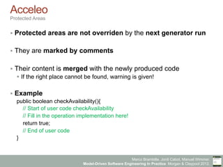 Marco Brambilla, Jordi Cabot, Manuel Wimmer.
Model-Driven Software Engineering In Practice. Morgan & Claypool 2012.
Acceleo
Protected Areas
§  Protected areas are not overriden by the next generator run
§  They are marked by comments
§  Their content is merged with the newly produced code
§  If the right place cannot be found, warning is given!
§  Example
public boolean checkAvailability(){
// Start of user code checkAvailability
// Fill in the operation implementation here!
return true;
// End of user code
}
 