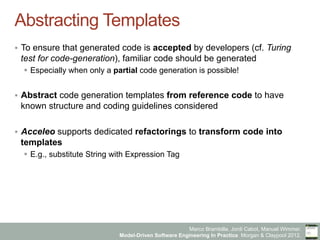 Marco Brambilla, Jordi Cabot, Manuel Wimmer.
Model-Driven Software Engineering In Practice. Morgan & Claypool 2012.
Abstracting Templates
§  To ensure that generated code is accepted by developers (cf. Turing
test for code-generation), familiar code should be generated
§  Especially when only a partial code generation is possible!
§  Abstract code generation templates from reference code to have
known structure and coding guidelines considered
§  Acceleo supports dedicated refactorings to transform code into
templates
§  E.g., substitute String with Expression Tag
 