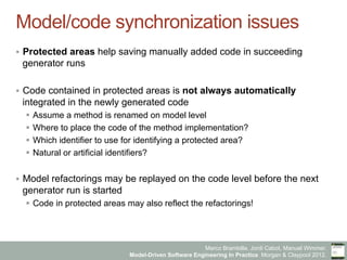 Marco Brambilla, Jordi Cabot, Manuel Wimmer.
Model-Driven Software Engineering In Practice. Morgan & Claypool 2012.
Model/code synchronization issues
§  Protected areas help saving manually added code in succeeding
generator runs
§  Code contained in protected areas is not always automatically
integrated in the newly generated code
§  Assume a method is renamed on model level
§  Where to place the code of the method implementation?
§  Which identifier to use for identifying a protected area?
§  Natural or artificial identifiers?
§  Model refactorings may be replayed on the code level before the next
generator run is started
§  Code in protected areas may also reflect the refactorings!
 