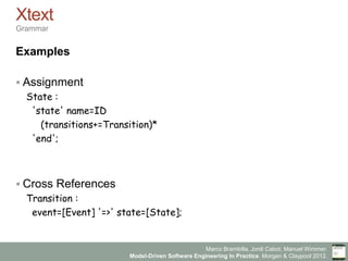 Marco Brambilla, Jordi Cabot, Manuel Wimmer.
Model-Driven Software Engineering In Practice. Morgan & Claypool 2012.
Xtext
Grammar
Examples
§ Assignment
State :
'state' name=ID
(transitions+=Transition)*
'end';
§ Cross References
Transition :
event=[Event] '=>' state=[State];
 