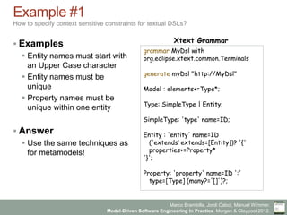 Marco Brambilla, Jordi Cabot, Manuel Wimmer.
Model-Driven Software Engineering In Practice. Morgan & Claypool 2012.
Example #1
How to specify context sensitive constraints for textual DSLs?
§ Examples
§ Entity names must start with
an Upper Case character
§ Entity names must be
unique
§ Property names must be
unique within one entity
§ Answer
§ Use the same techniques as
for metamodels!
grammar MyDsl with
org.eclipse.xtext.common.Terminals
generate myDsl "http://MyDsl"
Model : elements+=Type*;
Type: SimpleType | Entity;
SimpleType: 'type' name=ID;
Entity : 'entity' name=ID
('extends‘ extends=[Entity])? '{'
properties+=Property*
'}';
Property: 'property' name=ID ':'
type=[Type] (many?='[]')?;
Xtext Grammar
 