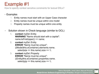 Marco Brambilla, Jordi Cabot, Manuel Wimmer.
Model-Driven Software Engineering In Practice. Morgan & Claypool 2012.
Example #1
How to specify context sensitive constraints for textual DSLs?
§  Examples
1.  Entity names must start with an Upper Case character
2.  Entity names must be unique within one model
3.  Property names must be unique within one entity
§  Solution shown in Check language (similar to OCL)
1.  context myDsl::Entity
WARNING "Name should start with a capital":
name.toFirstUpper() == name;
2.  context myDsl::Entity
ERROR "Name must be unique":
((Model)this.eContainer).elements.name.
select(e|e == this.name).size == 1;
3.  context myDsl::Property
ERROR "Name must be unique":
((Entity)this.eContainer).properties.name.
select(p|p == this.name).size == 1;
 