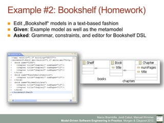Marco Brambilla, Jordi Cabot, Manuel Wimmer.
Model-Driven Software Engineering In Practice. Morgan & Claypool 2012.
Example #2: Bookshelf (Homework)
n  Edit „Bookshelf“ models in a text-based fashion
n  Given: Example model as well as the metamodel
n  Asked: Grammar, constraints, and editor for Bookshelf DSL
 