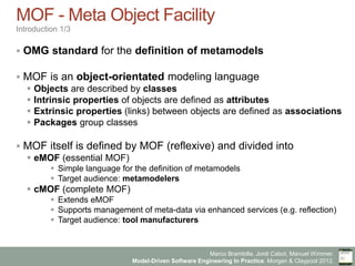 Marco Brambilla, Jordi Cabot, Manuel Wimmer.
Model-Driven Software Engineering In Practice. Morgan & Claypool 2012.
MOF - Meta Object Facility
Introduction 1/3
§  OMG standard for the definition of metamodels
§  MOF is an object-orientated modeling language
§  Objects are described by classes
§  Intrinsic properties of objects are defined as attributes
§  Extrinsic properties (links) between objects are defined as associations
§  Packages group classes
§  MOF itself is defined by MOF (reflexive) and divided into
§  eMOF (essential MOF)
§  Simple language for the definition of metamodels
§  Target audience: metamodelers
§  cMOF (complete MOF)
§  Extends eMOF
§  Supports management of meta-data via enhanced services (e.g. reflection)
§  Target audience: tool manufacturers
 