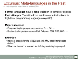 Marco Brambilla, Jordi Cabot, Manuel Wimmer.
Model-Driven Software Engineering In Practice. Morgan & Claypool 2012.
Excursus: Meta-languages in the Past
Or: Metamodeling – Old Wine in new Bottles?
§  Formal languages have a long tradition in computer science
§  First attempts: Transition from machine code instructions to high-
level programming languages (Algol60)
§  Major successes
§  Programming languages such as Java, C++, C#, …
§  Declarative languages such as XML Schema, DTD, RDF, OWL, …
§  Excursus
§  How are programming languages and XML-based languages defined?
§  What can thereof be learned for defining modeling languages?
 