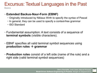 Marco Brambilla, Jordi Cabot, Manuel Wimmer.
Model-Driven Software Engineering In Practice. Morgan & Claypool 2012.
Excursus: Textual Languages in the Past
Basics
§  Extended Backus-Naur-Form (EBNF)
§  Originally introduced by Niklaus Wirth to specify the syntax of Pascal
§  In general, they can be used to specify a context-free grammar
§  ISO Standard
§  Fundamental assumption: A text consists of a sequence of
terminal symbols (visible characters).
§  EBNF specifies all valid terminal symbol sequences using
production rules à grammar
§  Production rules consist of a left side (name of the rule) and a
right side (valid terminal symbol sequences)
 
