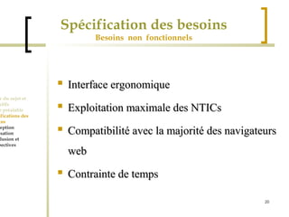 20 
Spécification des besoins 
Besoins non fonctionnels 
Cadre du sujet et 
Objectifs 
Etude préalable 
Spécifications des 
besoins 
Conception 
Réalisation 
Conclusion et 
perspectives 
 IInntteerrffaaccee eerrggoonnoommiiqquuee 
 EExxppllooiittaattiioonn mmaaxxiimmaallee ddeess NNTTIICCss 
 CCoommppaattiibbiilliittéé aavveecc llaa mmaajjoorriittéé ddeess nnaavviiggaatteeuurrss 
wweebb 
 CCoonnttrraaiinnttee ddee tteemmppss 
 