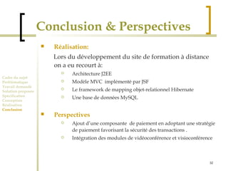 32 
Conclusion & Perspectives 
Cadre du sujet 
Problématique 
Travail demandé 
Solution proposée 
Spécification 
Conception 
Réalisation 
Conclusion 
 Réalisation: 
Lors du développement du site de formation à distance 
on a eu recourt à: 
 Architecture J2EE 
 Modèle MVC implémenté par JSF 
 Le framework de mapping objet-relationnel Hibernate 
 Une base de données MySQL 
 Perspectives 
 Ajout d’une composante de paiement en adoptant une stratégie 
de paiement favorisant la sécurité des transactions . 
 Intégration des modules de vidéoconférence et visioconférence 
 