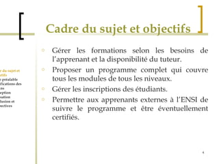 Cadre du sujet et objectifs 
o Gérer les formations selon les besoins de 
l’apprenant et la disponibilité du tuteur. 
o Proposer un programme complet qui couvre 
tous les modules de tous les niveaux. 
o Gérer les inscriptions des étudiants. 
o Permettre aux apprenants externes à l’ENSI de 
suivre le programme et être éventuellement 
certifiés. 
4 
Cadre du sujet et 
Objectifs 
Etude préalable 
Spécifications des 
besoins 
Conception 
Réalisation 
Conclusion et 
perspectives 
 