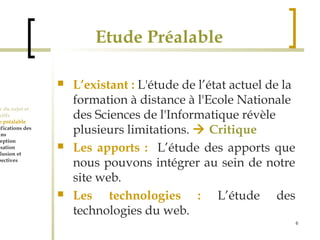 6 
Etude Préalable 
 L’existant : L'étude de l’état actuel de la 
formation à distance à l'Ecole Nationale 
des Sciences de l'Informatique révèle 
plusieurs limitations.  Critique 
 Les apports : L’étude des apports que 
nous pouvons intégrer au sein de notre 
site web. 
 Les technologies : L’étude des 
technologies du web. 
Cadre du sujet et 
Objectifs 
Etude préalable 
Spécifications des 
besoins 
Conception 
Réalisation 
Conclusion et 
perspectives 
 