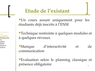 7 
Etude de l’existant 
Cadre du sujet et 
Objectifs 
Etude préalable 
Spécifications des 
besoins 
Conception 
Réalisation 
Conclusion et 
perspectives 
Un cours assuré uniquement pour les 
étudiants déjà inscrits à l’ENSI 
Technique restreinte à quelques modules et 
à quelques niveaux 
Manque d’interactivité et de 
communication 
Evaluation selon le planning classique et 
présence obligatoire 
 