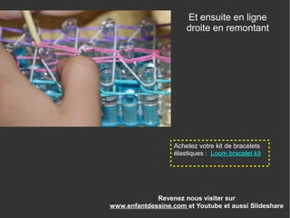 Revenez nous visiter sur
www.enfantdessine.com et Youtube et aussi Slideshare
Et ensuite en ligne
droite en remontant
Achetez votre kit de bracelets
élastiques : Loom bracelet kit
 