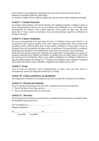 Cette majoration sera appliquée automatiquement sans qu’il soit besoin d’une mise en
demeure ou procédure judiciaire quelconque.
Le locataire s’oblige d’ores et déjà à accepter sans aucune réserve ladite majoration triennale.
Article 7 : Caution bancaire
Le locataire doit présenter une caution bancaire par laquelle la banque s’engage à payer le
loyer trimestriellement dans le cas où le locataire serait défaillant, et ce sur simple lettre
recommandée du bailleur. Cette caution bancaire, d’une durée de deux ans, doit être
renouvelée 15 jours avant son expiration. Son non-renouvellement signifie la résiliation du
bail par le locataire.
Article 8 : Clause résolutoire
En cas de non-paiement d’un seul terme de loyer à l’échéance prévue par l’article 4, ou
d’inexécution par la partie locataire d’une seule clause du présent bail, celui-ci pourra être
considéré comme résilié de plein droit, si bon semble au bailleur, 15 jours après l’envoi au
locataire d’une mise en demeure de payer ou de se conformer à la clause du bail, et contenant
déclaration par le bailleur de son intention de se prévaloir de la présente clause résolutoire.
Ladite mise en demeure pourra être effectuée par simple lettre recommandée avec accusé de
réception, adressée par le bailleur au locataire, et produira tous ses effets même si elle n’était
pas retirée par son destinataire. Dans ce cas, pleine compétence est attribuée à Monsieur le
Juge des Référés auprès du tribunal de 1
ère
instance de Casablanca, pour ordonner l’expulsion
du locataire des locaux, et pour ordonner le règlement des sommes encore dues.
Article 9 : Frais
Tous les frais des présentes, droit d’enregistrement et autres, ainsi que leurs suites et
conséquences, seront à la charge du locataire qui s’y oblige.
Article 10 : Clause attributive de juridiction
Tout litige entre le bailleur et le locataire est du ressort exclusif des tribunaux de Casablanca.
Article 11 : Election de domicile
Pour l’exécution des présentes et de leur suite, les parties dont élection de domicile :
1− Pour le bailleur en son siège social au …………………………..
2− Pour la société locataire dans les lieux loués.
Article 12 : Pouvoirs
Tous les pouvoirs sont donnés au porteur d’un exemplaire des présentes pour accomplir toutes
les formalités requises par la loi.
Fait à Casablanca, le ………………………………
Signature légalisées :
M………………………………… M…………………………
Es-qualité Es-qualité
 