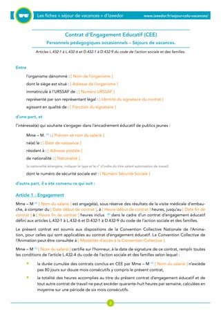 Les fiches « séjour de vacances » d’Izeedor www.izeedor.fr/sejour-colo-vacances/

Entre
l’organisme dénommé : [ Nom de l’organisme ]
dont le siège est situé : [ Adresse de l’organisme ]
immatriculé à l’URSSAF de : [ Numéro URSSAF ]
représenté par son représentant légal : [ Identité du signataire du contrat ]
agissant en qualité de : [ Fonction du signataire ]
d’une part, et
l’intéressé(e) qui souhaite s’engager dans l’encadrement éducatif de publics jeunes :
Mme – M. (1)
: [ Prénom et nom du salarié ]
né(e) le : [ Date de naissance ]
résidant à : [ Adresse postale ]
de nationalité : [ Nationalité ]
(si nationalité étrangère, indiquer le type et le n° d’ordre du titre valant autorisation de travail)
dont le numéro de sécurité sociale est : [ Numéro Sécurité Sociale ]
d’autre part, il a été convenu ce qui suit :
Article 1 : Engagement
Mme – M (1)
[ Nom du salarié ] est engagé(e), sous réserve des résultats de la visite médicale d’embau-
che, à compter du [ Date début de contrat ], à [ Heure début de contrat ] heures, jusqu’au [ Date fin de
contrat ] à [ Heure fin de contrat ] heures inclus (2)
dans le cadre d’un contrat d’engagement éducatif
défini aux articles L.432-1 à L.432-6 et D.432-1 à D.432-9 du code de l’action sociale et des familles.
Le présent contrat est soumis aux dispositions de la Convention Collective Nationale de l’Anima-
tion, pour celles qui sont applicables au contrat d’engagement éducatif. La Convention Collective de
l’Animation peut être consultée à [ Modalités d’accès à la Convention Collective ].
Mme – M (1)
[ Nom du salarié ] certifie sur l’honneur, à la date de signature de ce contrat, remplir toutes
les conditions de l’article L.432-4 du code de l’action sociale et des familles selon lequel :
la durée cumulée des contrats conclus en CEE par Mme – M (1)
[ Nom du salarié ] n’excède
pas 80 jours sur douze mois consécutifs y compris le présent contrat,
la totalité des heures accomplies au titre du présent contrat d’engagement éducatif et de
tout autre contrat de travail ne peut excéder quarante-huit heures par semaine, calculées en
moyenne sur une période de six mois consécutifs.
•
•
Contrat d’Engagement Educatif (CEE)
Personnels pédagogiques occasionnels – Séjours de vacances.
Articles L.432-1 à L.432-6 et D.432-1 à D.432-9 du code de l’action sociale et des familles.
 