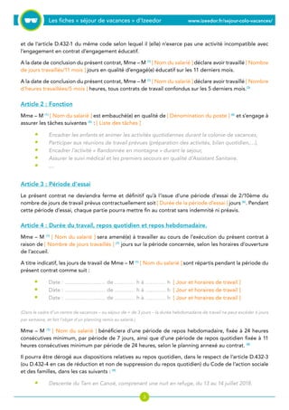Les fiches « séjour de vacances » d’Izeedor www.izeedor.fr/sejour-colo-vacances/

et de l’article D.432-1 du même code selon lequel il (elle) n’exerce pas une activité incompatible avec
l’engagement en contrat d’engagement éducatif.
A la date de conclusion du présent contrat, Mme – M (1)
[ Nom du salarié ] déclare avoir travaillé [ Nombre
de jours travaillés/11 mois ] jours en qualité d’engagé(e) éducatif sur les 11 derniers mois.
A la date de conclusion du présent contrat, Mme – M (1)
[ Nom du salarié ] déclare avoir travaillé [ Nombre
d’heures travaillées/5 mois ] heures, tous contrats de travail confondus sur les 5 derniers mois.(3)
Article 2 : Fonction
Mme – M (1)
[ Nom du salarié ] est embauché(e) en qualité de [ Dénomination du poste ] (4)
et s’engage à
assurer les tâches suivantes (5)
: [ Liste des tâches ]
Encadrer les enfants et animer les activités quotidiennes durant la colonie de vacances,
Participer aux réunions de travail prévues (préparation des activités, bilan quotidien,…),
Encadrer l’activité « Randonnée en montagne » durant le séjour,
Assurer le suivi médical et les premiers secours en qualité d’Assistant Sanitaire.
…
Article 3 : Période d’essai
Le présent contrat ne deviendra ferme et définitif qu’à l’issue d’une période d’essai de 2/10ème du
nombre de jours de travail prévus contractuellement soit [ Durée de la période d’essai ] jours (6)
. Pendant
cette période d’essai, chaque partie pourra mettre fin au contrat sans indemnité ni préavis.
Article 4 : Durée du travail, repos quotidien et repos hebdomadaire.
Mme – M (1)
[ Nom du salarié ] sera amené(e) à travailler au cours de l’exécution du présent contrat à
raison de [ Nombre de jours travaillés ] (7)
jours sur la période concernée, selon les horaires d’ouverture
de l’accueil.
A titre indicatif, les jours de travail de Mme – M (1)
[ Nom du salarié ] sont répartis pendant la période du
présent contrat comme suit :
Date : …………………… de ………… h à ………… h [ Jour et horaires de travail ]
Date : …………………… de ………… h à ………… h [ Jour et horaires de travail ]
Date : …………………… de ………… h à ………… h [ Jour et horaires de travail ]
(Dans le cadre d’un centre de vacances – ou séjour de + de 3 jours – la durée hebdomadaire de travail ne peut excéder 6 jours
par semaine, et fait l’objet d’un planning remis au salarié.)
Mme – M (1)
[ Nom du salarié ] bénéficiera d’une période de repos hebdomadaire, fixée à 24 heures
consécutives minimum, par période de 7 jours, ainsi que d’une période de repos quotidien fixée à 11
heures consécutives minimum par période de 24 heures, selon le planning annexé au contrat. (8)
Il pourra être dérogé aux dispositions relatives au repos quotidien, dans le respect de l’article D.432-3
(ou D.432-4 en cas de réduction et non de suppression du repos quotidien) du Code de l’action sociale
et des familles, dans les cas suivants : (9)
Descente du Tarn en Canoë, comprenant une nuit en refuge, du 13 au 14 juillet 2018.
•
•
•
•
•
•
•
•
•
 