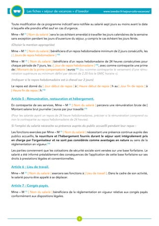 Les fiches « séjour de vacances » d’Izeedor www.izeedor.fr/sejour-colo-vacances/

Toute modification de ce programme indicatif sera notifiée au salarié sept jours au moins avant la date
à laquelle elle prendra effet sauf en cas d’urgence.
Mme – M (1)
[ Nom du salarié ] sera le cas échéant amené(e) à travailler les jours calendaires de la semaine
sans exception pendant les jours d’ouverture du séjour, y compris le cas échéant les jours fériés.
(Choisir la mention appropriée)
Mme – M (1)
[ Nom du salarié ] bénéficiera d’un repos hebdomadaire minimum de 2 jours consécutifs, les
: [ Jours de repos hebdomadaire ] (10)
Mme – M (1)
[ Nom du salarié ] bénéficiera d’un repos hebdomadaire de 24 heures consécutives pour
chaque période de 7 jours, les : [ Jour de repos hebdomadaire ] (10)
, avec comme contrepartie une prime
de [ Montant de la prime compensatoire ] euros (11)
(ou «comme contrepartie le versement d’une rému-
nération supérieure au minimum défini par décret de 2.20 fois le SMIC horaire »).
(Indiquer si le repos hebdomadaire est à cheval sur 2 jours)
Le repos est donné du [ Jour début de repos ] à [ Heure début de repos ] h au [ Jour fin de repos ] à
[ Heure fin de repos ] h.(12)
Article 5 : Rémunération, restauration et hébergement.
En contrepartie de ses services, Mme – M (1)
[ Nom du salarié ] percevra une rémunération brute de [
Montant salaire brut journalier ] euros par jour travaillé.(13)
(Pour les salariés ayant un repos de 24 heure hebdomadaires, préciser si la rémunération comprend ou
non la contrepartie au repos hebdomadaire de 24 heures).
Si l’emploi du salarié nécessite sa présence auprès du public accueilli pendant leur repas :
Les fonctions exercées par Mme – M (1)
[ Nom du salarié ] nécessitant une présence continue auprès des
publics accueillis, la nourriture et l’hébergement fournis durant le séjour sont intégralement pris
en charge par l’organisateur et ne sont pas considérés comme avantages en nature au sens de la
réglementation en vigueur.(14)
Les parties conviennent que les cotisations de sécurité sociale sont versées sur une base forfaitaire. Le
salarié a été informé préalablement des conséquences de l’application de cette base forfaitaire sur ses
droits à prestations légales et conventionnelles.
Article 6 : Lieu de travail.
Mme – M (1)
[ Nom du salarié ] exercera ses fonctions à [ Lieu de travail ]. Dans le cadre de son activité,
le salarié pourra être appelé à se déplacer.
Article 7 : Congés payés.
Mme – M (1)
[ Nom du salarié ] bénéficiera de la réglementation en vigueur relative aux congés payés
conformément aux dispositions légales.
 
