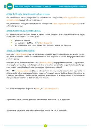 Les fiches « séjour de vacances » d’Izeedor www.izeedor.fr/sejour-colo-vacances/

Article 8 : Retraite complémentaire et prévoyance.
Les cotisations de retraite complémentaire seront versées à l’organisme [ Nom organisme de retraite
complémentaire ] auquel adhère l’organisateur.
Les cotisations de prévoyance seront versées à l’organisme [ Nom organisme de prévoyance ] auquel
adhère l’organisateur.
Article 9 : Rupture du contrat de travail.
En l’absence d’accord entre les parties, le présent contrat ne pourra être rompu à l’initiative de l’orga-
nisme avant l’échéance de son terme que :
pour force majeure,
ou faute grave de Mme – M (1)
[ Nom du salarié ]
ou impossibilité pour celui-ci/celle-ci de continuer à exercer ses fonctions.
Article 10 : Dispositions diverses.
Mme – M (1)
[ Nom du salarié ] certifie sur l’honneur respecter les conditions définies aux articles D.432-1
et L.432-4 du code de l’action sociale et des familles dans lesquelles un contrat d’engagement éducatif
peut être conclu.
Pendant la durée de ce contrat, Mme – M (1)
[ Nom du salarié ] s’engage à faire connaître à l’organisateur,
dans les plus brefs délais, tout changement dans sa situation personnelle, en particulier si ce change-
ment rendait impossible l’application du statut de l’engagement éducatif.
Mme – M (1)
[ Nom du salarié ] certifie par ailleurs n’avoir encouru aucune condamnation pour crime ou
délit contraire à la probité et aux bonnes moeurs, n’être pas frappé(e) de l’interdiction d’enseigner et
n’être pas frappé(e) de l’interdiction de participer à la direction et à l’encadrement d’institutions ou
d’organismes de vacances et de loisirs pour les mineurs.
Fait en deux exemplaires originaux, à [ Lieu ], le [ Date de signature ]
Signature du (de la) salarié(e), précédée de la mention manuscrite « lu et approuvé »
Signature de l’organisme, précédée de la mention manuscrite « lu et approuvé »
•
•
•
 